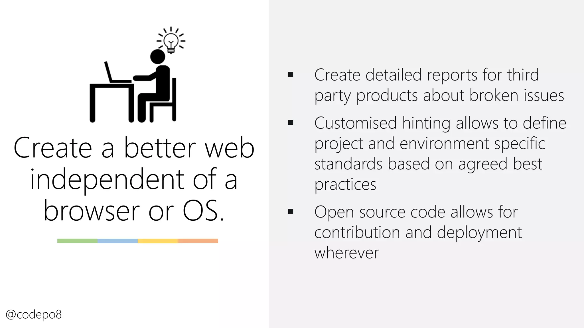 Create a better web
independent of a
browser or OS.
@codepo8
▪ Create detailed reports for third
party products about broken issues
▪ Customised hinting allows to define
project and environment specific
standards based on agreed best
practices
▪ Open source code allows for
contribution and deployment
wherever
 