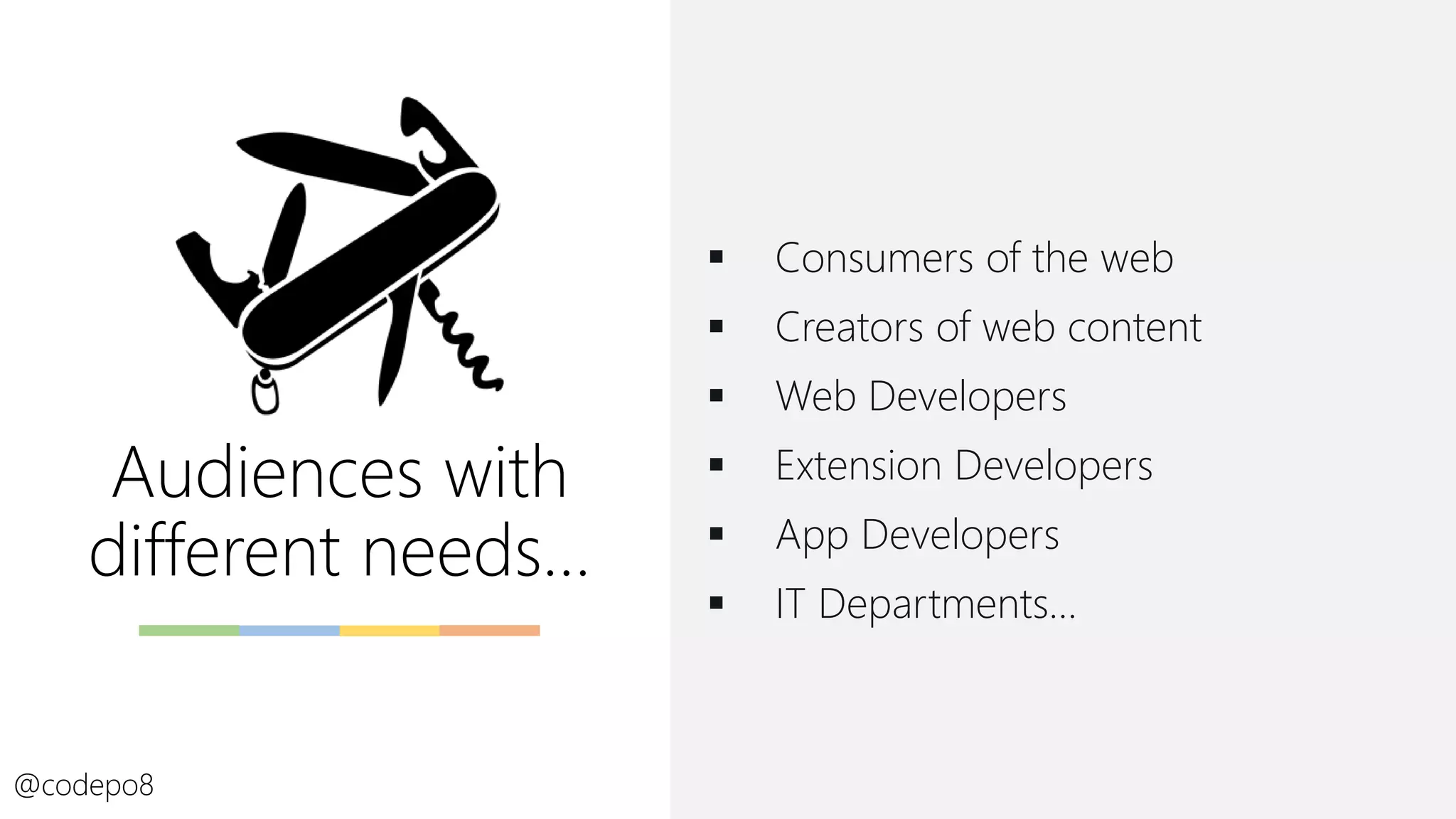 Audiences with
different needs…
▪ Consumers of the web
▪ Creators of web content
▪ Web Developers
▪ Extension Developers
▪ App Developers
▪ IT Departments…
@codepo8
 
