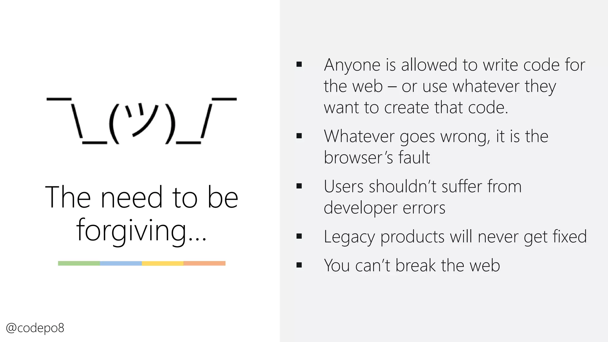 The need to be
forgiving…
▪ Anyone is allowed to write code for
the web – or use whatever they
want to create that code.
▪ Whatever goes wrong, it is the
browser’s fault
▪ Users shouldn’t suffer from
developer errors
▪ Legacy products will never get fixed
▪ You can’t break the web
@codepo8
 