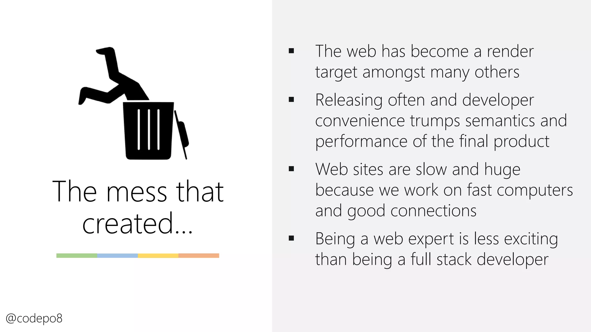 The mess that
created…
▪ The web has become a render
target amongst many others
▪ Releasing often and developer
convenience trumps semantics and
performance of the final product
▪ Web sites are slow and huge
because we work on fast computers
and good connections
▪ Being a web expert is less exciting
than being a full stack developer
@codepo8
 