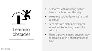 Learning
obstacles
▪ Resources with upvoting options
favour the how over the why
▪ We’re not paid to learn, we’re paid
to deliver
▪ Peer pressure makes developers
who don’t know things afraid to
admit it
▪ There’s always a “good enough” way
to create a lot in a short amount of
time.
@codepo8
 