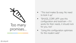 Too many
promises…
▪ “This tool makes $x easy. No need
to look it up.”
▪ “$HUGE_CORP_APP uses this
configuration and toolchain – if it
works for their needs, it should rock
for you, too”
▪ “Using this configuration optimises
for the modern web”
@codepo8
 