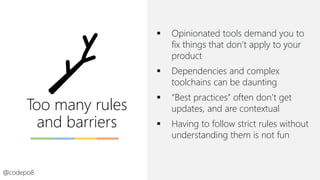 Too many rules
and barriers
▪ Opinionated tools demand you to
fix things that don’t apply to your
product
▪ Dependencies and complex
toolchains can be daunting
▪ “Best practices” often don’t get
updates, and are contextual
▪ Having to follow strict rules without
understanding them is not fun
@codepo8
 