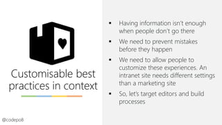 Customisable best
practices in context
▪ Having information isn’t enough
when people don’t go there
▪ We need to prevent mistakes
before they happen
▪ We need to allow people to
customize these experiences. An
intranet site needs different settings
than a marketing site
▪ So, let’s target editors and build
processes
@codepo8
 