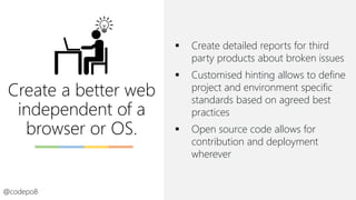 Create a better web
independent of a
browser or OS.
@codepo8
▪ Create detailed reports for third
party products about broken issues
▪ Customised hinting allows to define
project and environment specific
standards based on agreed best
practices
▪ Open source code allows for
contribution and deployment
wherever
 