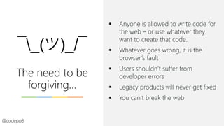 The need to be
forgiving…
▪ Anyone is allowed to write code for
the web – or use whatever they
want to create that code.
▪ Whatever goes wrong, it is the
browser’s fault
▪ Users shouldn’t suffer from
developer errors
▪ Legacy products will never get fixed
▪ You can’t break the web
@codepo8
 