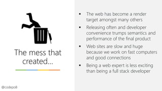 The mess that
created…
▪ The web has become a render
target amongst many others
▪ Releasing often and developer
convenience trumps semantics and
performance of the final product
▪ Web sites are slow and huge
because we work on fast computers
and good connections
▪ Being a web expert is less exciting
than being a full stack developer
@codepo8
 