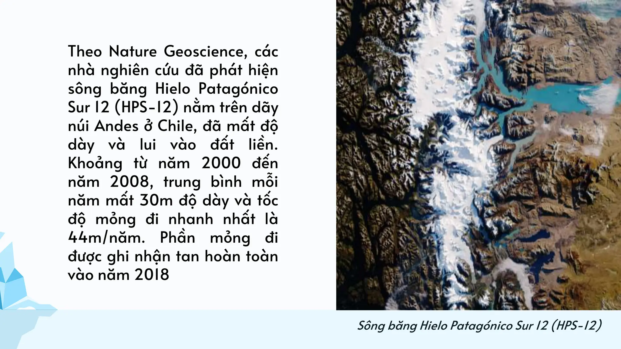 Theo Nature Geoscience, các
nhà nghiên cứu đã phát hiện
sông băng Hielo Patagónico
Sur 12 (HPS-12) nằm trên dãy
núi Andes ở Chile, đã mất độ
dày và lui vào đất liền.
Khoảng từ năm 2000 đến
năm 2008, trung bình mỗi
năm mất 30m độ dày và tốc
độ mỏng đi nhanh nhất là
44m/năm. Phần mỏng đi
được ghi nhận tan hoàn toàn
vào năm 2018
Sông băng Hielo Patagónico Sur 12 (HPS-12)
 