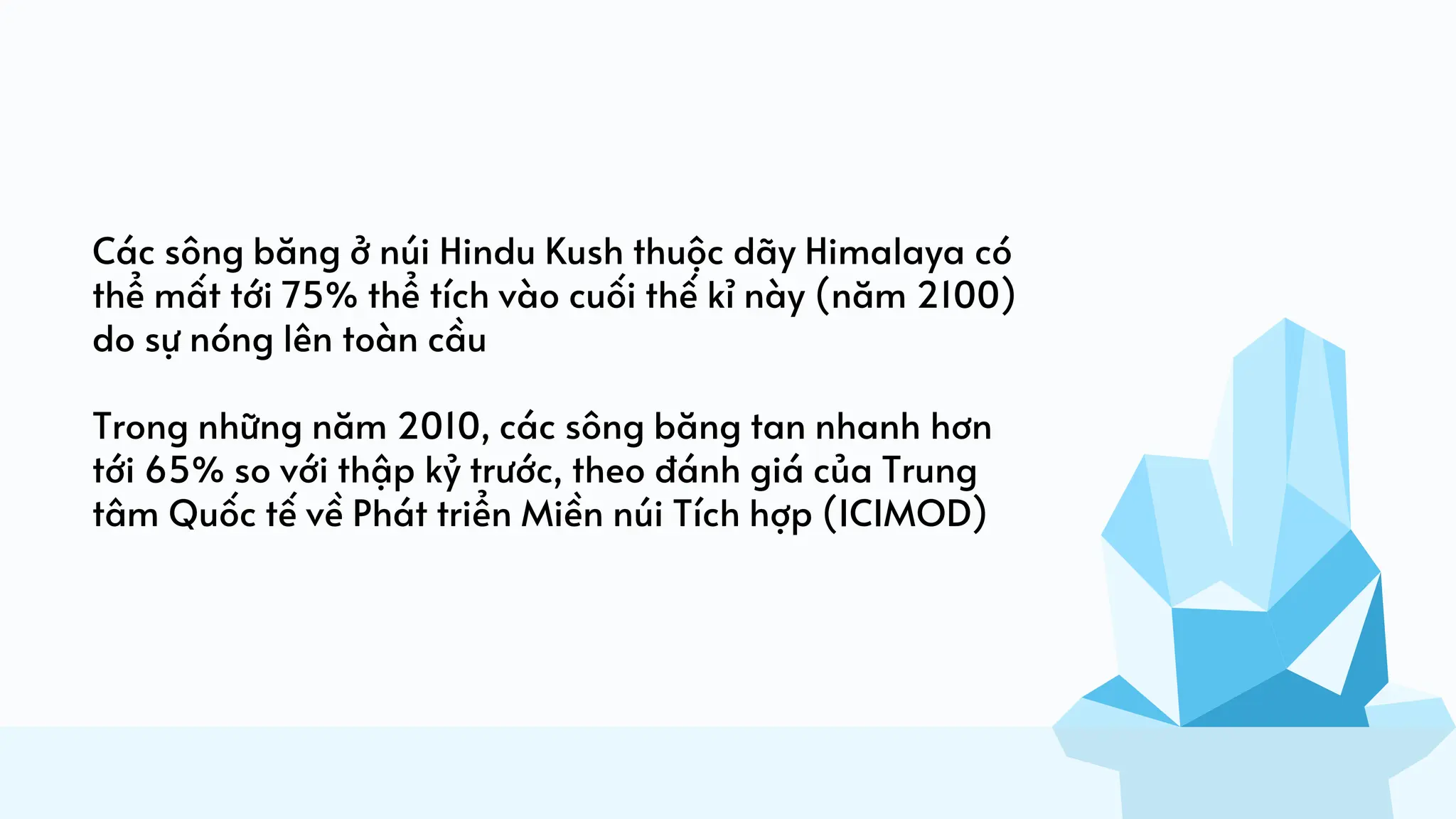 Các sông băng ở núi Hindu Kush thuộc dãy Himalaya có
thể mất tới 75% thể tích vào cuối thế kỉ này (năm 2100)
do sự nóng lên toàn cầu
Trong những năm 2010, các sông băng tan nhanh hơn
tới 65% so với thập kỷ trước, theo đánh giá của Trung
tâm Quốc tế về Phát triển Miền núi Tích hợp (ICIMOD)
 