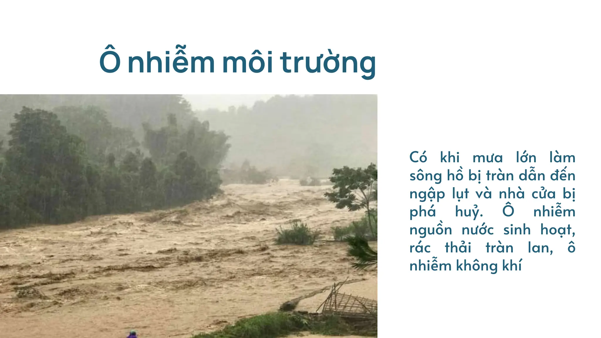 Ô nhiễm môi trường
Có khi mưa lớn làm
sông hồ bị tràn dẫn đến
ngập lụt và nhà cửa bị
phá huỷ. Ô nhiễm
nguồn nước sinh hoạt,
rác thải tràn lan, ô
nhiễm không khí
 