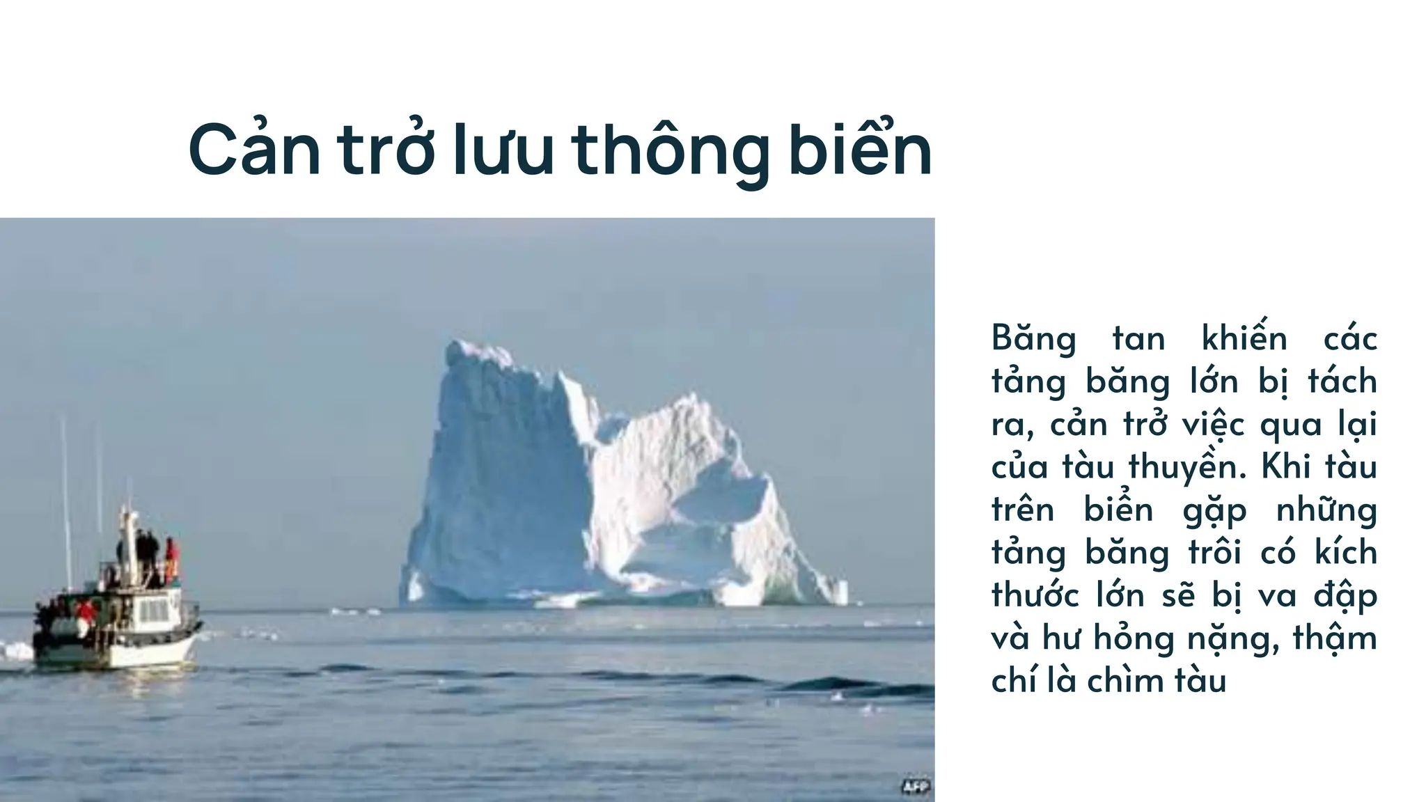 Cản trở lưu thông biển
Băng tan khiến các
tảng băng lớn bị tách
ra, cản trở việc qua lại
của tàu thuyền. Khi tàu
trên biển gặp những
tảng băng trôi có kích
thước lớn sẽ bị va đập
và hư hỏng nặng, thậm
chí là chìm tàu
 