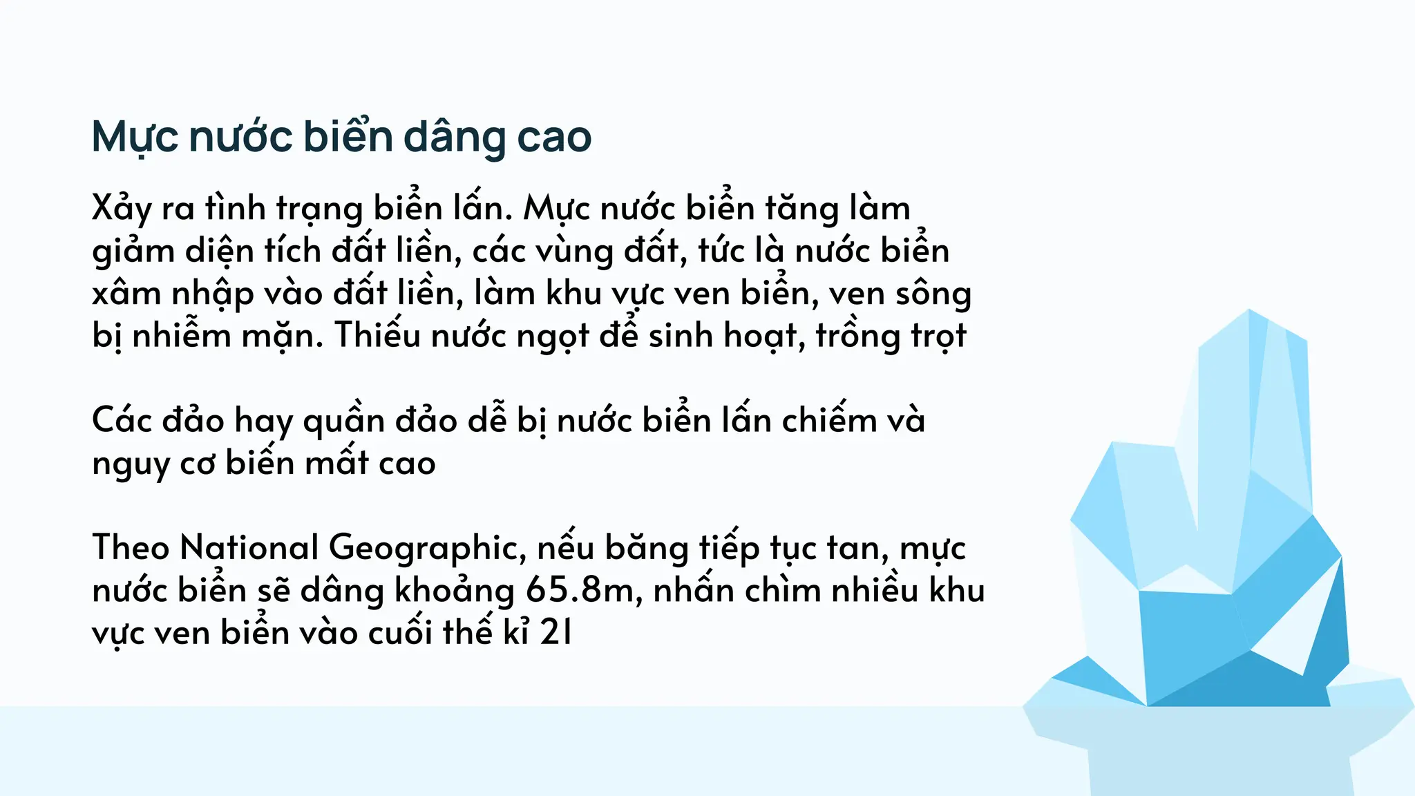 Xảy ra tình trạng biển lấn. Mực nước biển tăng làm
giảm diện tích đất liền, các vùng đất, tức là nước biển
xâm nhập vào đất liền, làm khu vực ven biển, ven sông
bị nhiễm mặn. Thiếu nước ngọt để sinh hoạt, trồng trọt
Các đảo hay quần đảo dễ bị nước biển lấn chiếm và
nguy cơ biến mất cao
Theo National Geographic, nếu băng tiếp tục tan, mực
nước biển sẽ dâng khoảng 65.8m, nhấn chìm nhiều khu
vực ven biển vào cuối thế kỉ 21
Mực nước biển dâng cao
 
