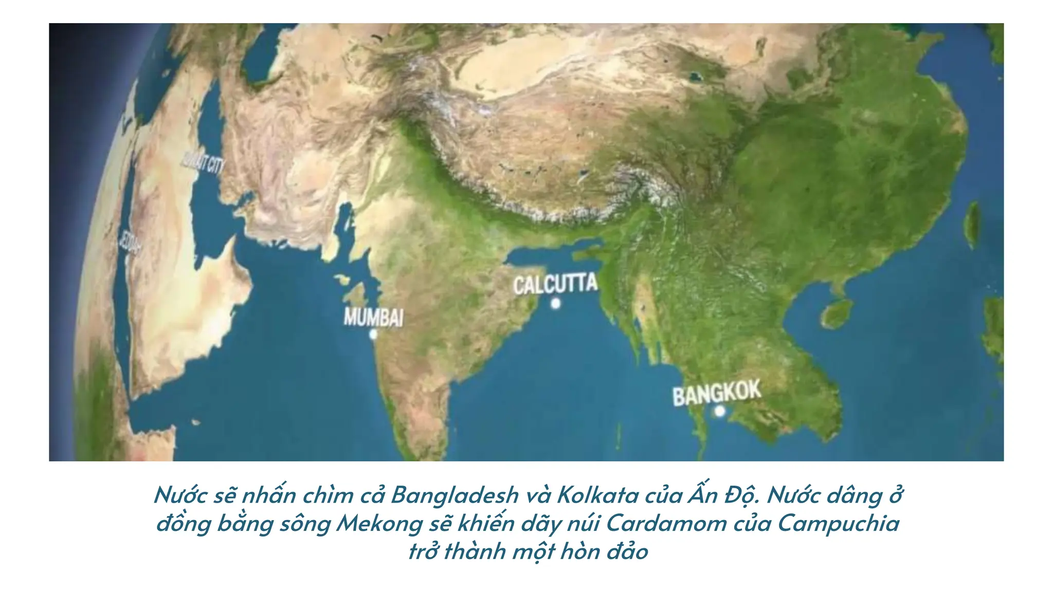 Nước sẽ nhấn chìm cả Bangladesh và Kolkata của Ấn Độ. Nước dâng ở
đồng bằng sông Mekong sẽ khiến dãy núi Cardamom của Campuchia
trở thành một hòn đảo
 
