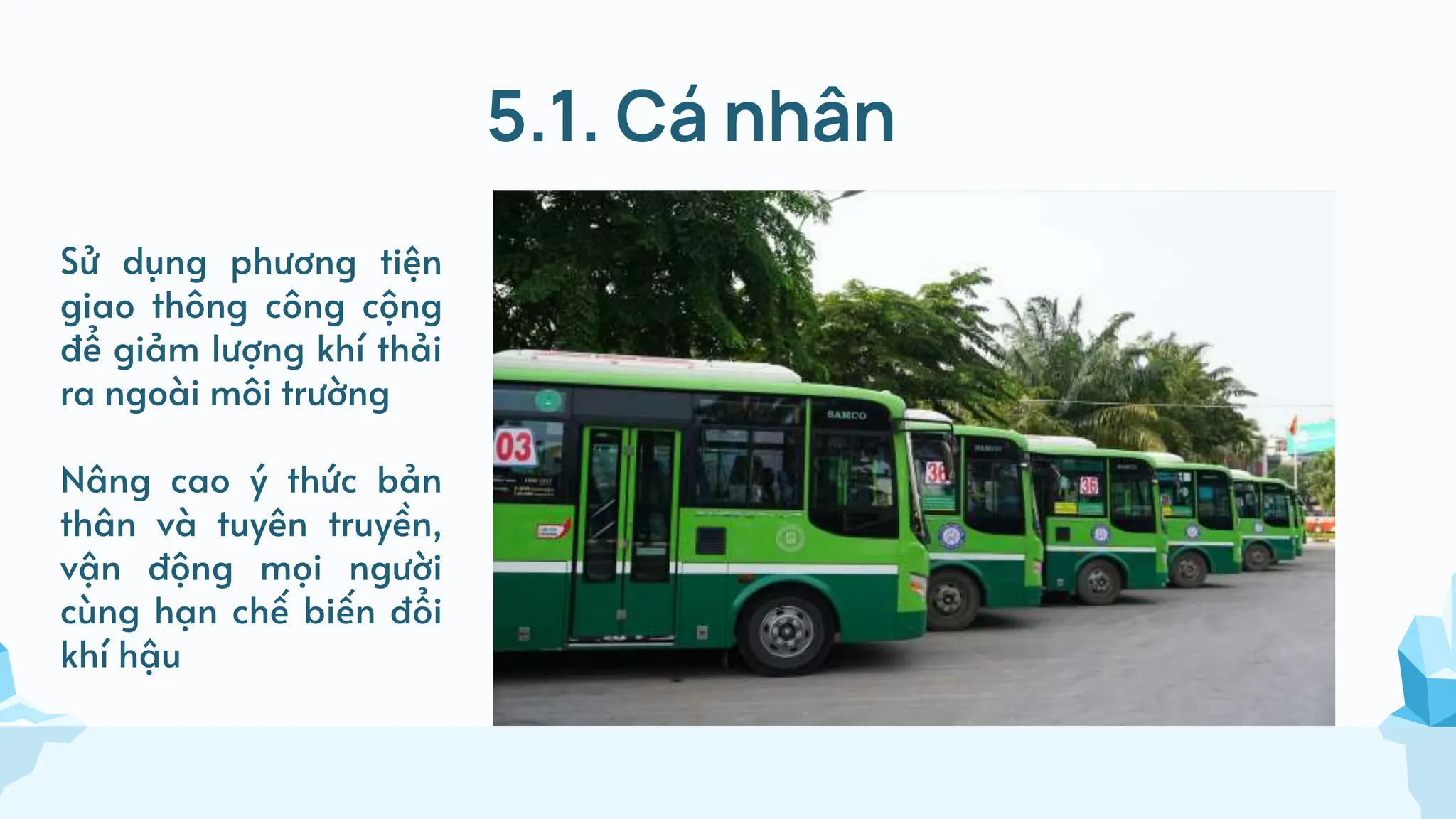 5.1. Cá nhân
Sử dụng phương tiện
giao thông công cộng
để giảm lượng khí thải
ra ngoài môi trường
Nâng cao ý thức bản
thân và tuyên truyền,
vận động mọi người
cùng hạn chế biến đổi
khí hậu
 