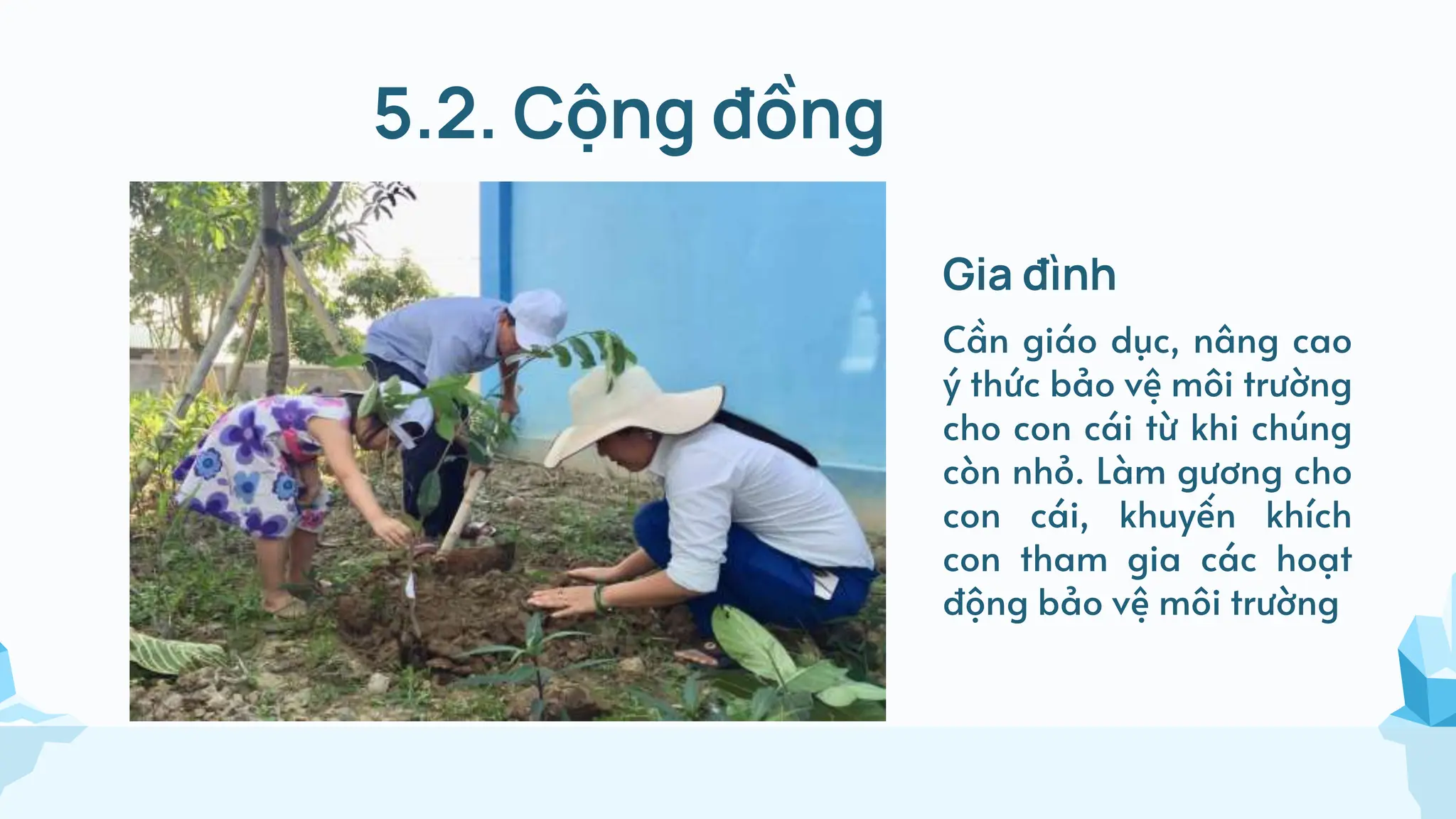 5.2. Cộng đồng
Gia đình
Cần giáo dục, nâng cao
ý thức bảo vệ môi trường
cho con cái từ khi chúng
còn nhỏ. Làm gương cho
con cái, khuyến khích
con tham gia các hoạt
động bảo vệ môi trường
 