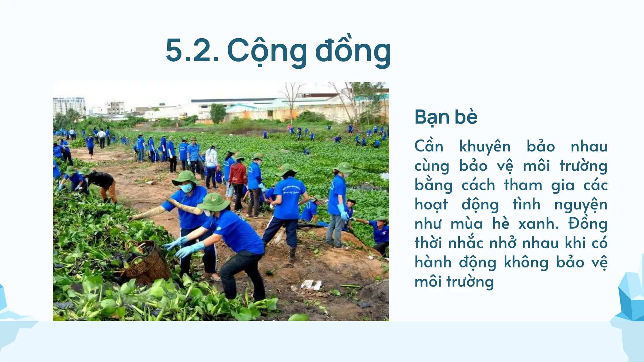 5.2. Cộng đồng
Bạn bè
Cần khuyên bảo nhau
cùng bảo vệ môi trường
bằng cách tham gia các
hoạt động tình nguyện
như mùa hè xanh. Đồng
thời nhắc nhở nhau khi có
hành động không bảo vệ
môi trường
 
