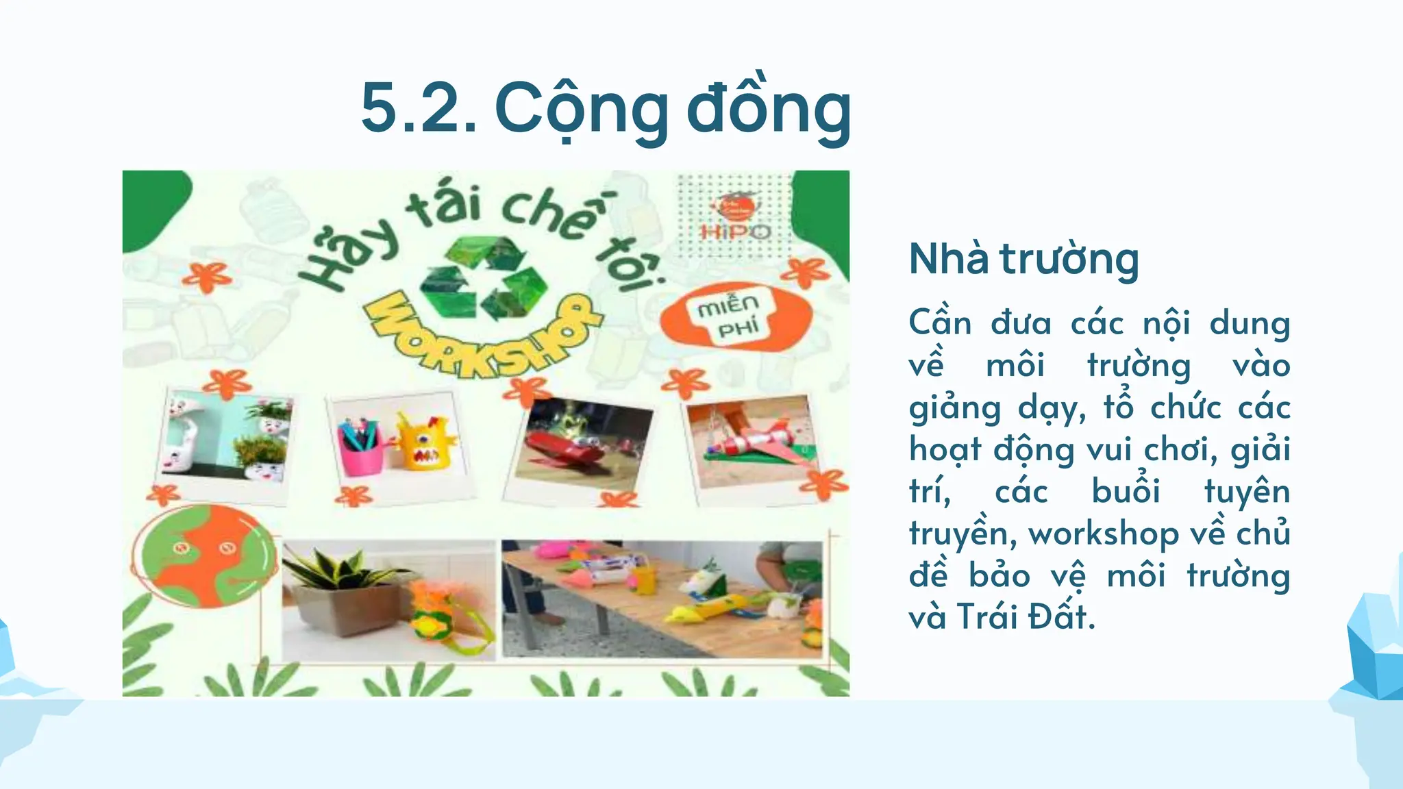 5.2. Cộng đồng
Nhà trường
Cần đưa các nội dung
về môi trường vào
giảng dạy, tổ chức các
hoạt động vui chơi, giải
trí, các buổi tuyên
truyền, workshop về chủ
đề bảo vệ môi trường
và Trái Đất.
 