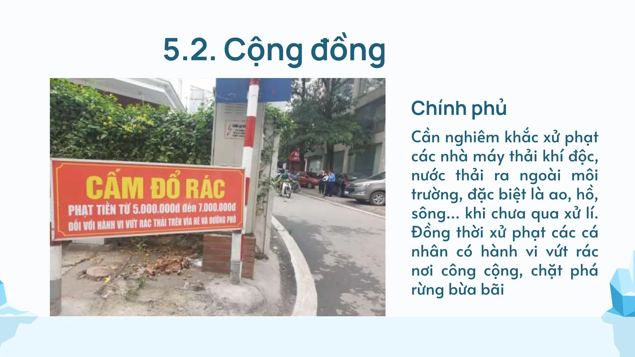 5.2. Cộng đồng
Chính phủ
Cần nghiêm khắc xử phạt
các nhà máy thải khí độc,
nước thải ra ngoài môi
trường, đặc biệt là ao, hồ,
sông… khi chưa qua xử lí.
Đồng thời xử phạt các cá
nhân có hành vi vứt rác
nơi công cộng, chặt phá
rừng bừa bãi
 
