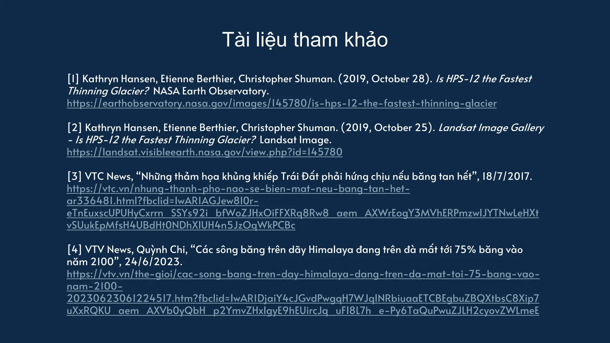 Tài liệu tham khảo
[1] Kathryn Hansen, Etienne Berthier, Christopher Shuman. (2019, October 28). Is HPS-12 the Fastest
Thinning Glacier? NASA Earth Observatory.
https://earthobservatory.nasa.gov/images/145780/is-hps-12-the-fastest-thinning-glacier
[2] Kathryn Hansen, Etienne Berthier, Christopher Shuman. (2019, October 25). Landsat Image Gallery
- Is HPS-12 the Fastest Thinning Glacier? Landsat Image.
https://landsat.visibleearth.nasa.gov/view.php?id=145780
[3] VTC News, “Những thảm họa khủng khiếp Trái Đất phải hứng chịu nếu băng tan hết”, 18/7/2017.
https://vtc.vn/nhung-thanh-pho-nao-se-bien-mat-neu-bang-tan-het-
ar336481.html?fbclid=IwAR1AGJew8I0r-
eTnEuxscUPUHyCxrrn_SSYs92i_bfWoZJHxOiFFXRq8Rw8_aem_AXWrEogY3MVhERPmzwIJYTNwLeHXt
vSUukEpMfsH4UBdHt0NDhXIUH4n5JzOqWkPCBc
[4] VTV News, Quỳnh Chi, “Các sông băng trên dãy Himalaya đang trên đà mất tới 75% băng vào
năm 2100”, 24/6/2023.
https://vtv.vn/the-gioi/cac-song-bang-tren-day-himalaya-dang-tren-da-mat-toi-75-bang-vao-
nam-2100-
20230623061224517.htm?fbclid=IwAR1DjaiY4cJGvdPwgqH7WJqINRbiuaaETCBEgbuZBQXtbsC8Xip7
uXxRQKU_aem_AXVb0yQbH_p2YmvZHxlgyE9hEUircJq_uFI8L7h_e-Py6TaQuPwuZJLH2cyovZWLmeE
 
