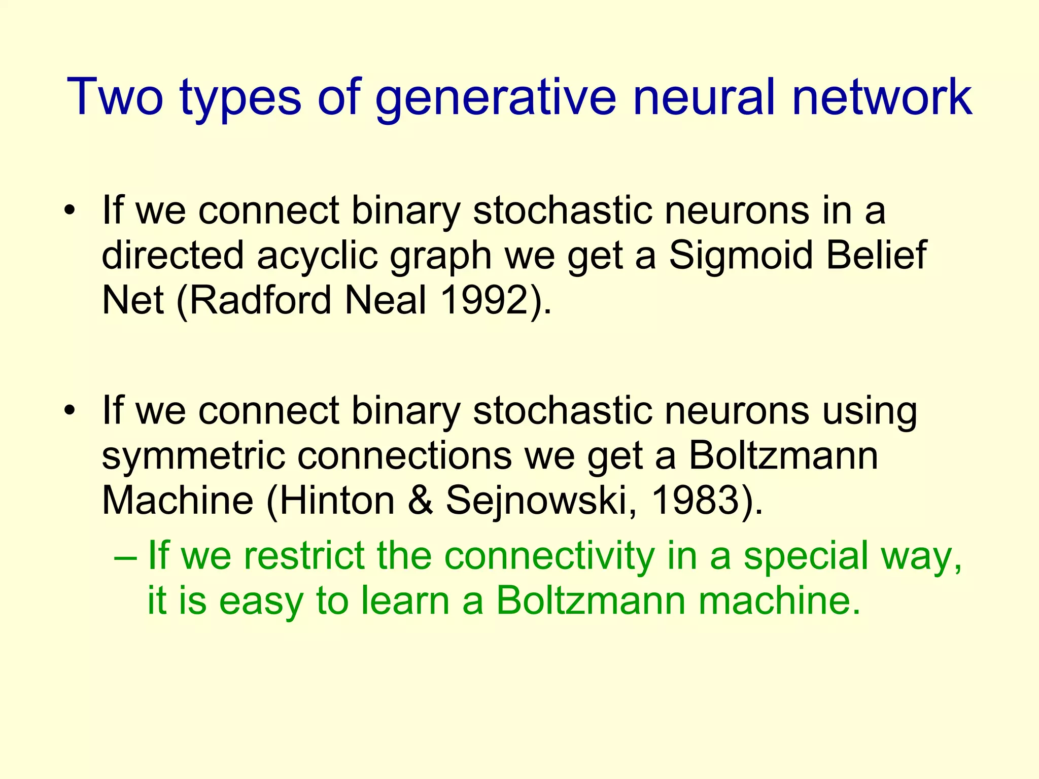 Two types of generative neural network If we connect binary stochastic neurons in a directed acyclic graph we get a Sigmoid Belief Net (Radford Neal 1992). If we connect binary stochastic neurons using symmetric connections we get a Boltzmann Machine (Hinton & Sejnowski, 1983). If we restrict the connectivity in a special way, it is easy to learn a Boltzmann machine. 