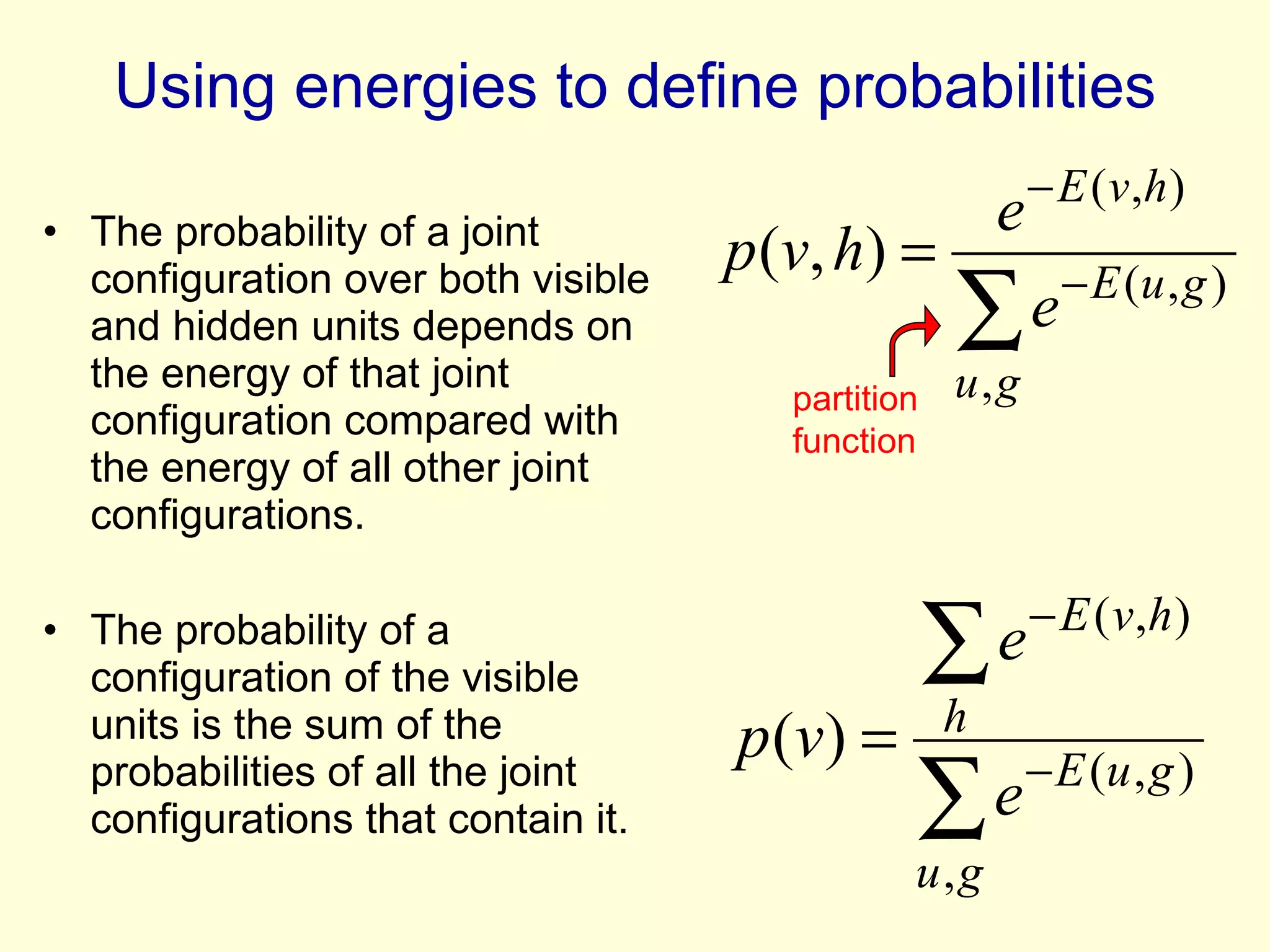 Using energies to define probabilities The probability of a joint configuration over both visible and hidden units depends on the energy of that joint configuration compared with the energy of all other joint configurations. The probability of a configuration of the visible units is the sum of the probabilities of all the joint configurations that contain it. partition function 