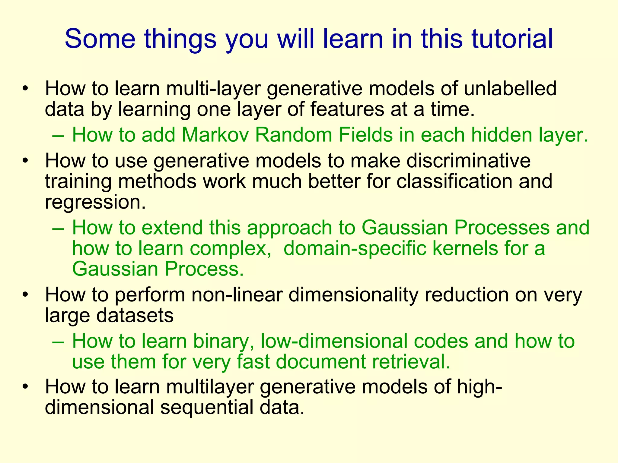 Some things you will learn in this tutorial How to learn multi-layer generative models of unlabelled data by learning one layer of features at a time. How to add Markov Random Fields in each hidden layer. How to use generative models to make discriminative training methods work much better for classification and regression. How to extend this approach to Gaussian Processes and how to learn complex,  domain-specific kernels for a Gaussian Process. How to perform non-linear dimensionality reduction on very large datasets How to learn binary, low-dimensional codes and how to use them for very fast document retrieval. How to learn multilayer generative models of high-dimensional sequential data . 