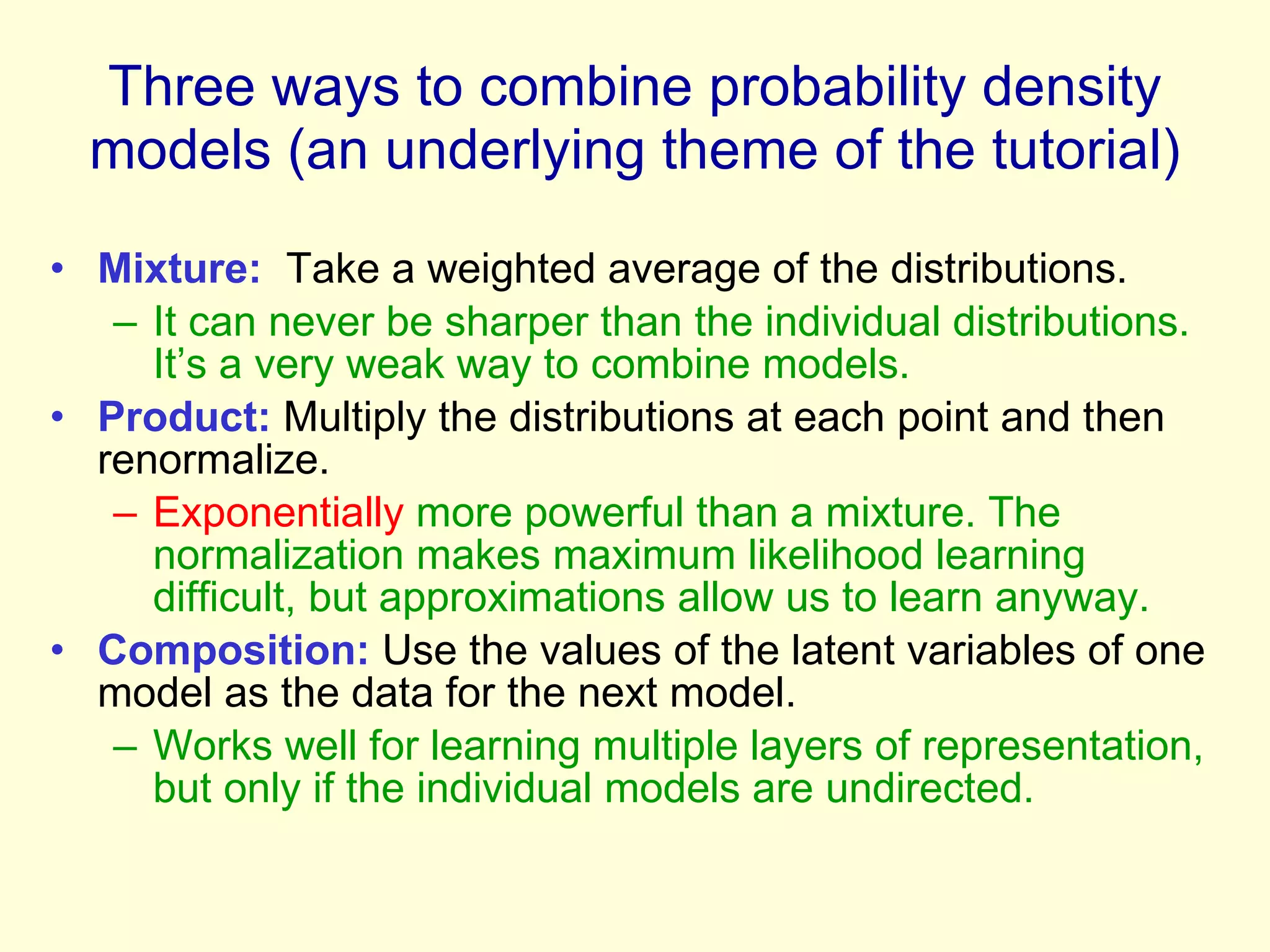 Three ways to combine probability density models (an underlying theme of the tutorial) Mixture:   Take a weighted average of the distributions. It can never be sharper than the individual distributions. It’s a very weak way to combine models. Product:  Multiply the distributions at each point and then renormalize. Exponentially  more powerful than a mixture. The normalization makes maximum likelihood learning difficult, but approximations allow us to learn anyway. Composition:  Use the values of the latent variables of one model as the data for the next model. Works well for learning multiple layers of representation, but only if the individual models are undirected. 