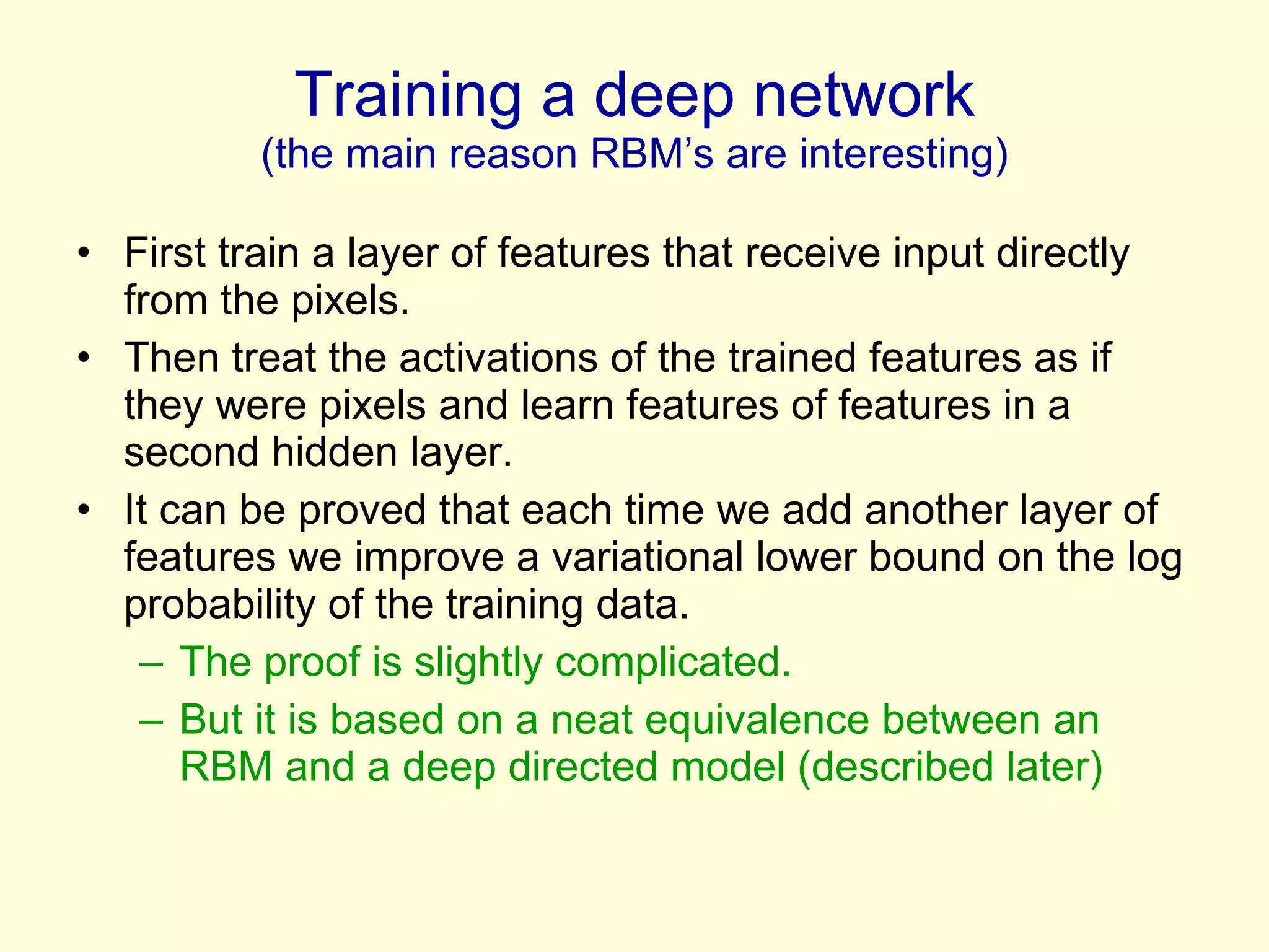 Training a deep network (the main reason RBM’s are interesting) First train a layer of features that receive input directly from the pixels. Then treat the activations of the trained features as if they were pixels and learn features of features in a second hidden layer. It can be proved that each time we add another layer of features we improve a variational lower bound on the log probability of the training data. The proof is slightly complicated.  But it is based on a neat equivalence between an RBM and a deep directed model (described later) 