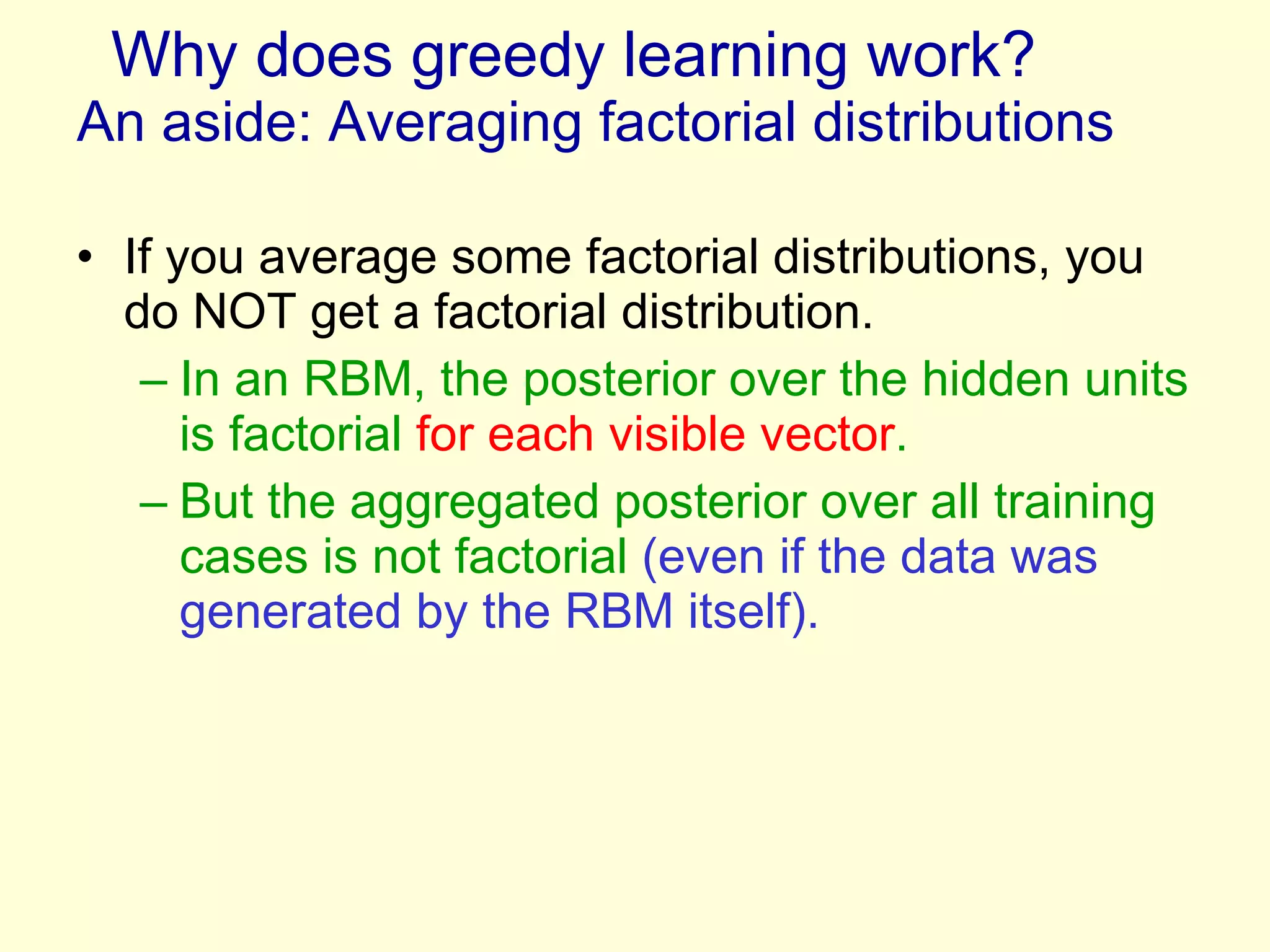 Why does greedy learning work?  An aside: Averaging factorial distributions  If you average some factorial distributions, you do NOT get a factorial distribution. In an RBM, the posterior over the hidden units is factorial  for each visible vector . But the aggregated posterior over all training cases is not factorial  (even if the data was generated by the RBM itself). 