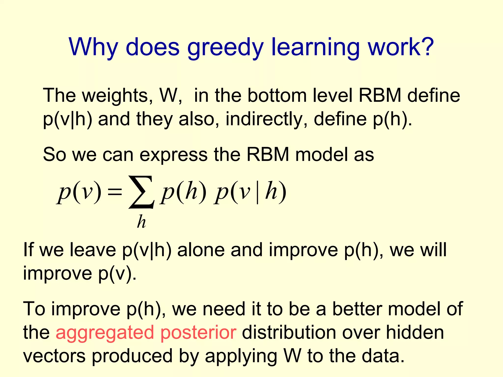 Why does greedy learning work? The weights, W,  in the bottom level RBM define p(v|h) and they also, indirectly, define p(h). So we can express the RBM model as If we leave p(v|h) alone and improve p(h), we will improve p(v).  To improve p(h), we need it to be a better model of the  aggregated posterior  distribution over hidden vectors produced by applying W to the data. 