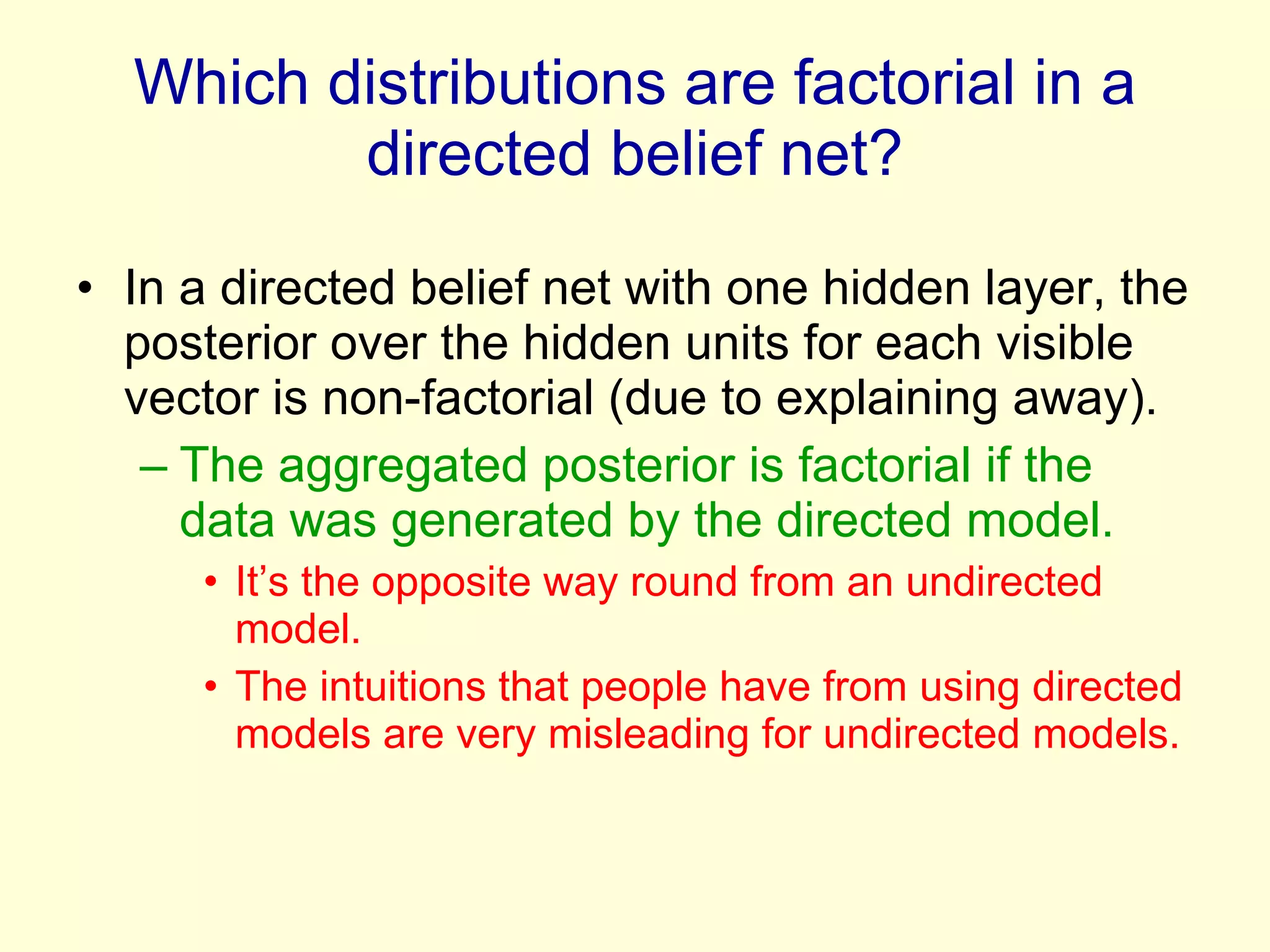 Which distributions are factorial in a directed belief net? In a directed belief net with one hidden layer, the posterior over the hidden units for each visible vector is non-factorial (due to explaining away). The aggregated posterior is factorial if the data was generated by the directed model. It’s the opposite way round from an undirected model.  The intuitions that people have from using directed models are very misleading for undirected models. 
