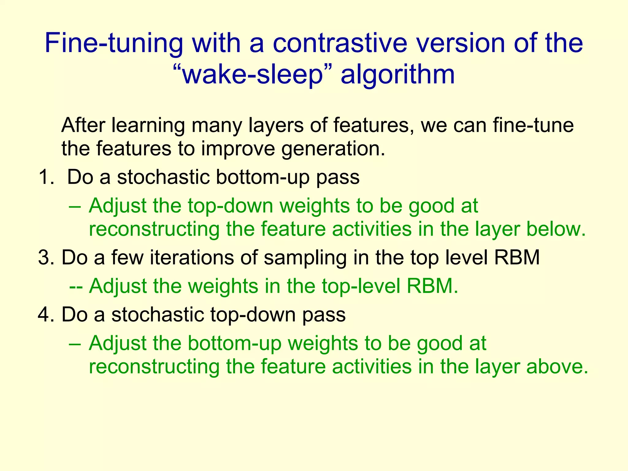 Fine-tuning with a contrastive version of the “wake-sleep” algorithm After learning many layers of features, we can fine-tune the features to improve generation. 1.  Do a stochastic bottom-up pass Adjust the top-down weights to be good at reconstructing the feature activities in the layer below. Do a few iterations of sampling in the top level RBM -- Adjust the weights in the top-level RBM. Do a stochastic top-down pass Adjust the bottom-up weights to be good at reconstructing the feature activities in the layer above. 