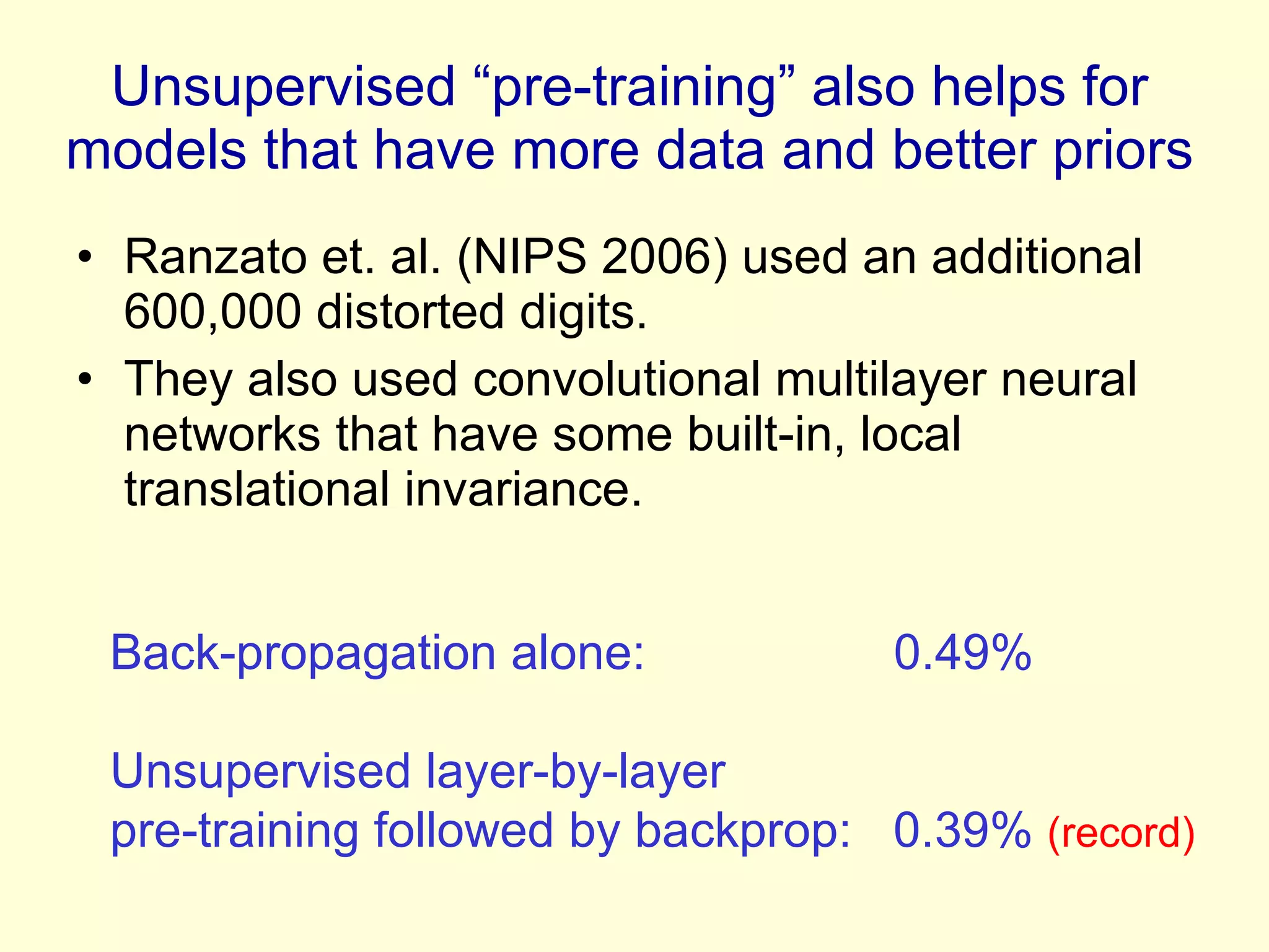 Unsupervised “pre-training” also helps for models that have more data and better priors Ranzato et. al. (NIPS 2006) used an additional 600,000 distorted digits. They also used convolutional multilayer neural networks that have some built-in, local translational invariance. Back-propagation alone:  0.49%  Unsupervised layer-by-layer pre-training followed by backprop:  0.39%  (record) 