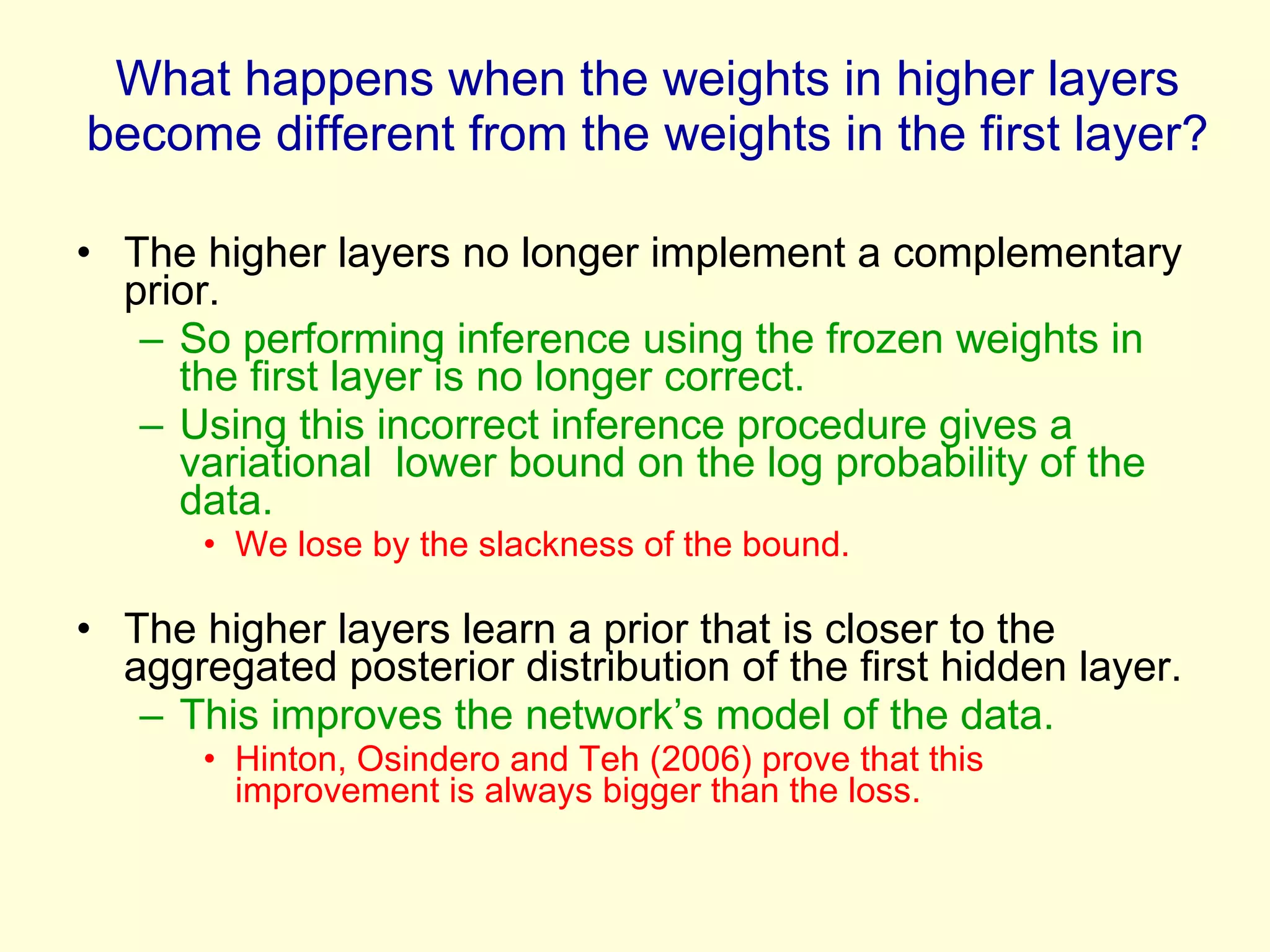 What happens when the weights in higher layers become different from the weights in the first layer? The higher layers no longer implement a complementary prior. So performing inference using the frozen weights in the first layer is no longer correct.  Using this incorrect inference procedure gives a variational  lower bound on the log probability of the data.  We lose by the slackness of the bound. The higher layers learn a prior that is closer to the aggregated posterior distribution of the first hidden layer. This improves the network’s model of the data. Hinton, Osindero and Teh (2006) prove that this improvement is always bigger than the loss. 