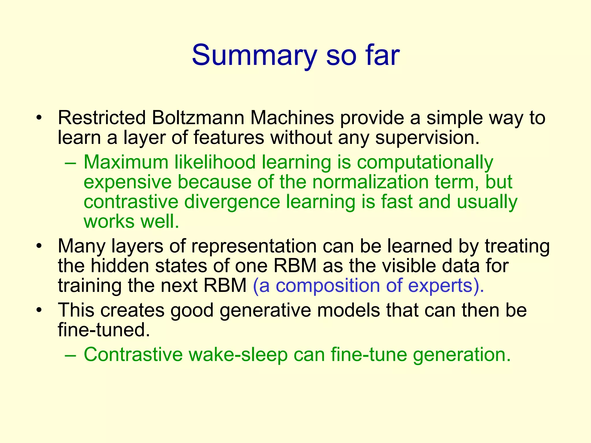Summary so far Restricted Boltzmann Machines provide a simple way to learn a layer of features without any supervision. Maximum likelihood learning is computationally expensive because of the normalization term, but contrastive divergence learning is fast and usually works well. Many layers of representation can be learned by treating the hidden states of one RBM as the visible data for training the next RBM  (a composition of experts). This creates good generative models that can then be fine-tuned. Contrastive wake-sleep can fine-tune generation. 