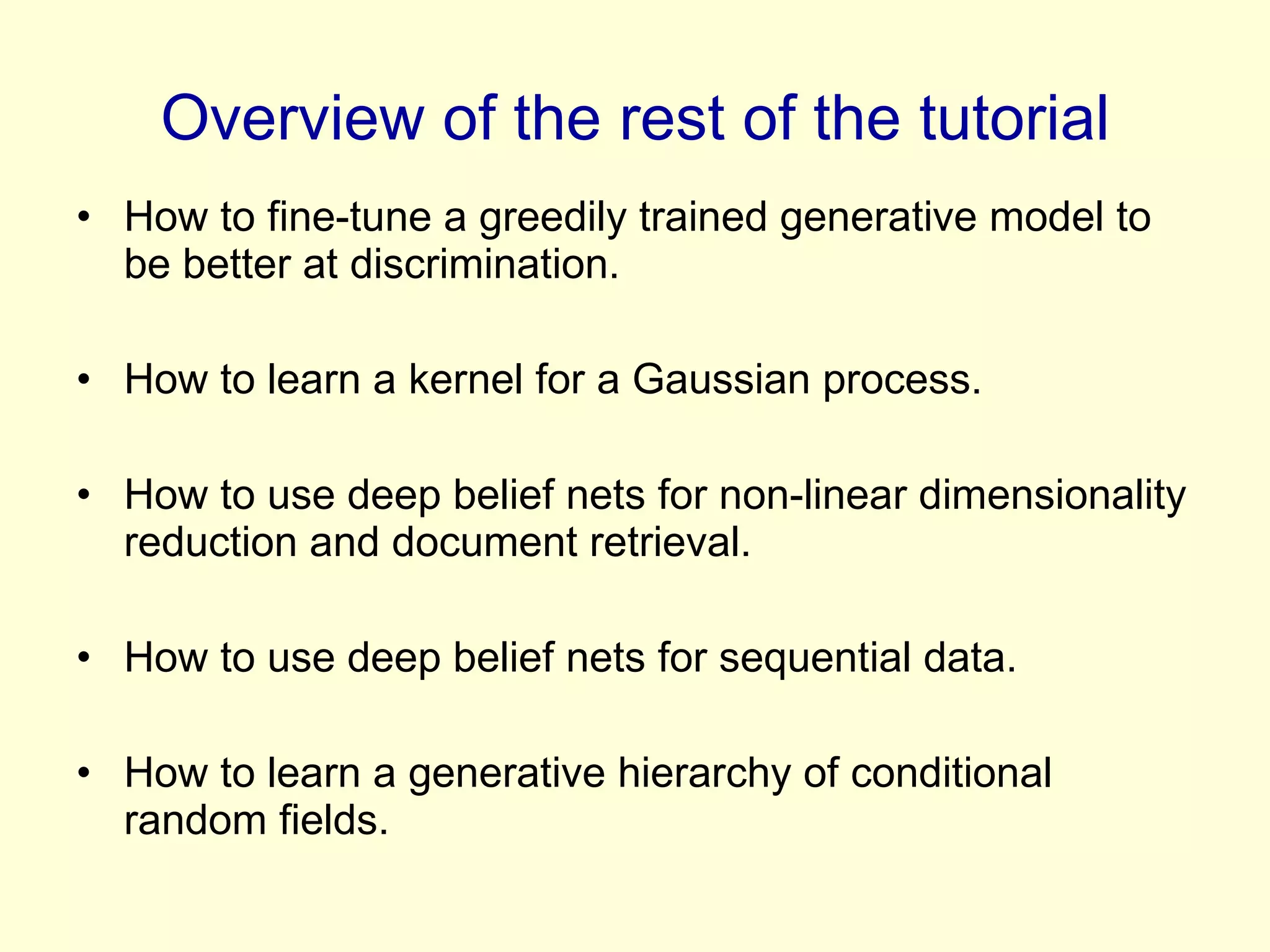 Overview of the rest of the tutorial How to fine-tune a greedily trained generative model to be better at discrimination. How to learn a kernel for a Gaussian process. How to use deep belief nets for non-linear dimensionality reduction and document retrieval. How to use deep belief nets for sequential data. How to learn a generative hierarchy of conditional random fields. 