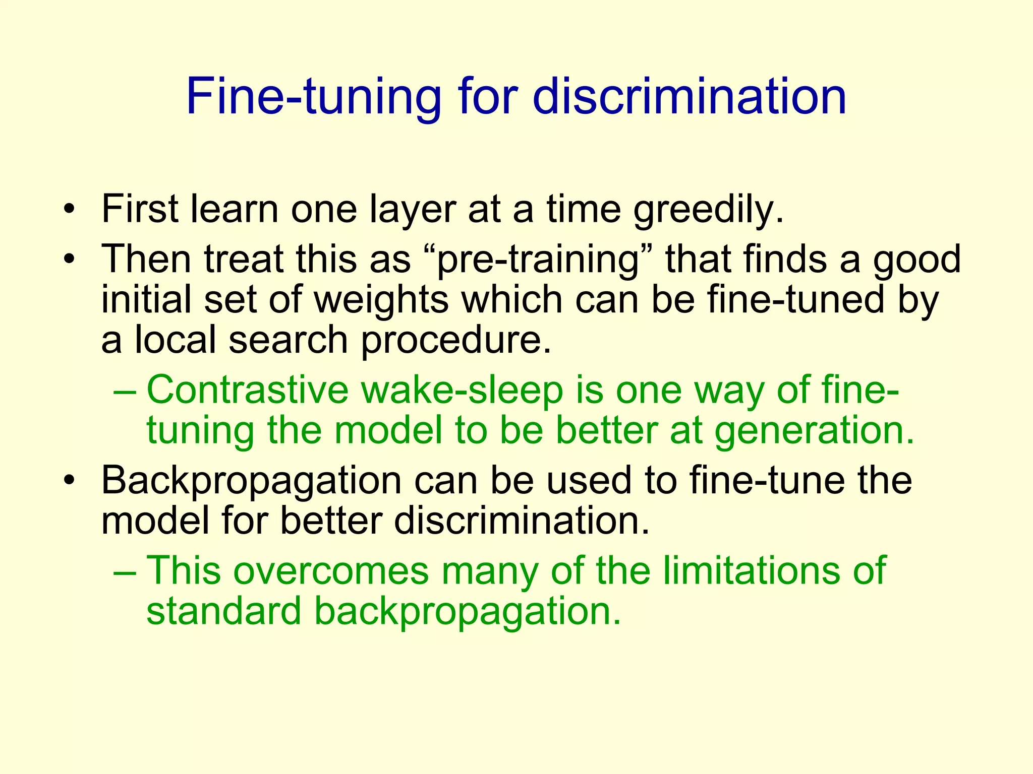 Fine-tuning for discrimination First learn one layer at a time greedily. Then treat this as “pre-training” that finds a good initial set of weights which can be fine-tuned by  a local search procedure. Contrastive wake-sleep is one way of fine-tuning the model to be better at generation. Backpropagation can be used to fine-tune the model for better discrimination. This overcomes many of the limitations of standard backpropagation. 