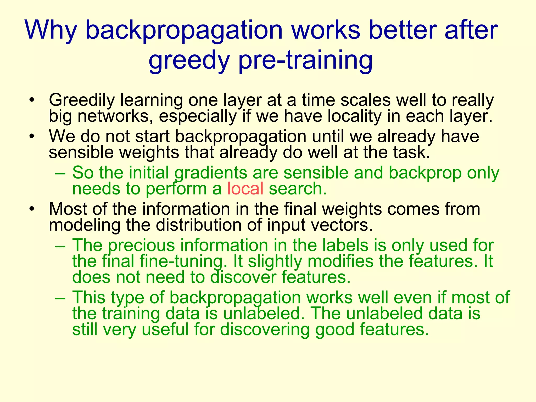 Why backpropagation works better after greedy pre-training Greedily learning one layer at a time scales well to really big networks, especially if we have locality in each layer. We do not start backpropagation until we already have sensible weights that already do well at the task. So the initial gradients are sensible and backprop only needs to perform a  local  search. Most of the information in the final weights comes from modeling the distribution of input vectors.  The precious information in the labels is only used for the final fine-tuning. It slightly modifies the features. It does not need to discover features. This type of backpropagation works well even if most of the training data is unlabeled. The unlabeled data is still very useful for discovering good features. 