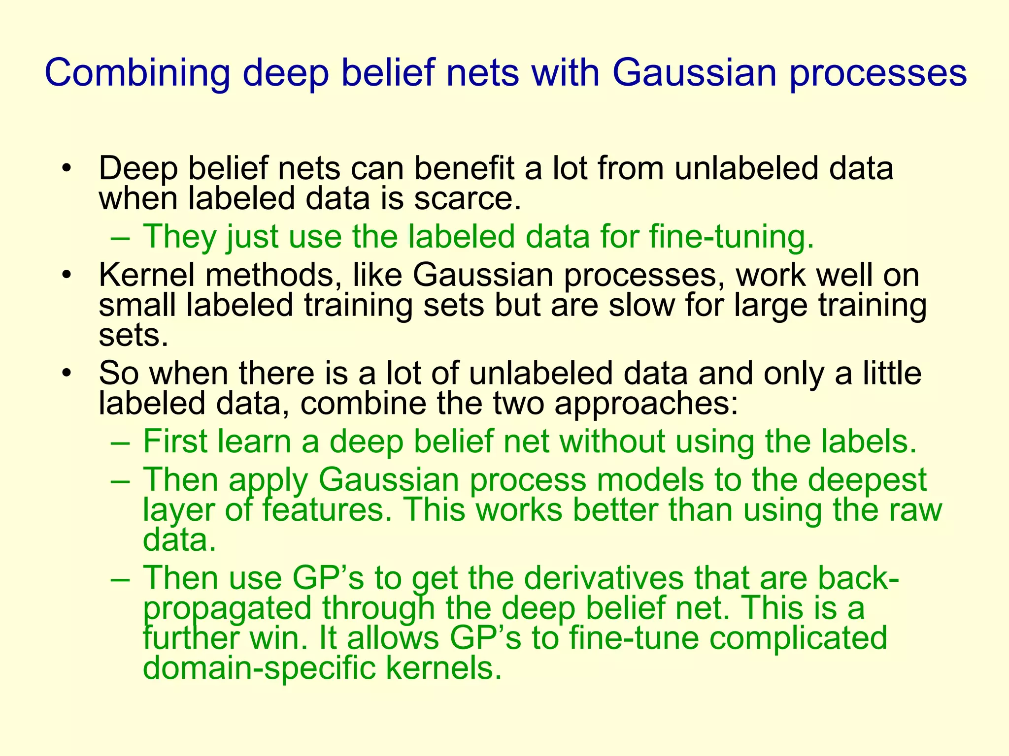 Combining deep belief nets with Gaussian processes Deep belief nets can benefit a lot from unlabeled data when labeled data is scarce. They just use the labeled data for fine-tuning. Kernel methods, like Gaussian processes, work well on small labeled training sets but are slow for large training sets. So when there is a lot of unlabeled data and only a little labeled data, combine the two approaches: First learn a deep belief net without using the labels. Then apply Gaussian process models to the deepest layer of features. This works better than using the raw data. Then use GP’s to get the derivatives that are back-propagated through the deep belief net. This is a further win. It allows GP’s to fine-tune complicated domain-specific kernels. 