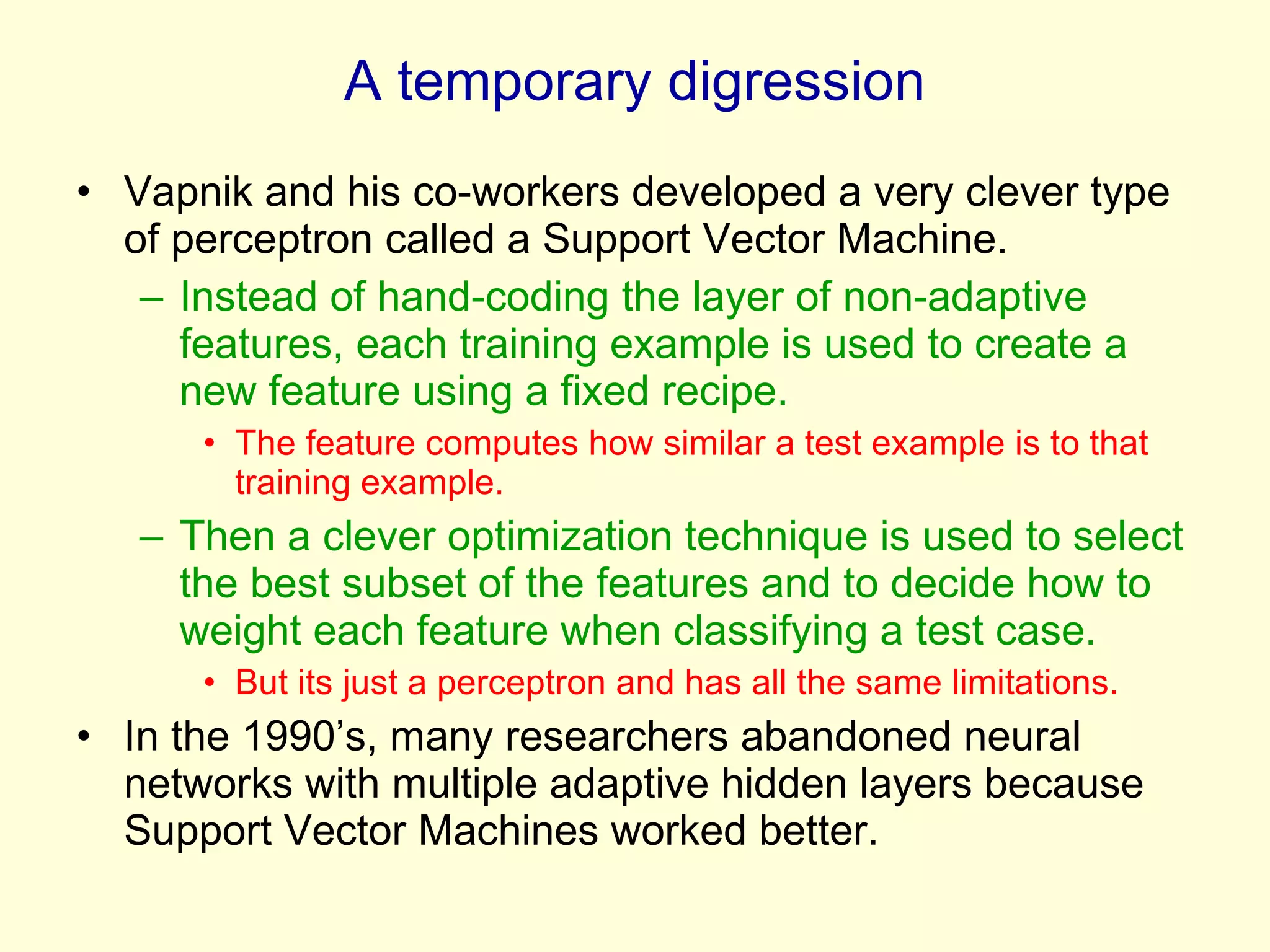 A temporary digression Vapnik and his co-workers developed a very clever type of perceptron called a Support Vector Machine. Instead of hand-coding the layer of non-adaptive features, each training example is used to create a new feature using a fixed recipe. The feature computes how similar a test example is to that training example.  Then a clever optimization technique is used to select the best subset of the features and to decide how to weight each feature when classifying a test case. But its just a perceptron and has all the same limitations. In the 1990’s, many researchers abandoned neural networks with multiple adaptive hidden layers because Support Vector Machines worked better. 