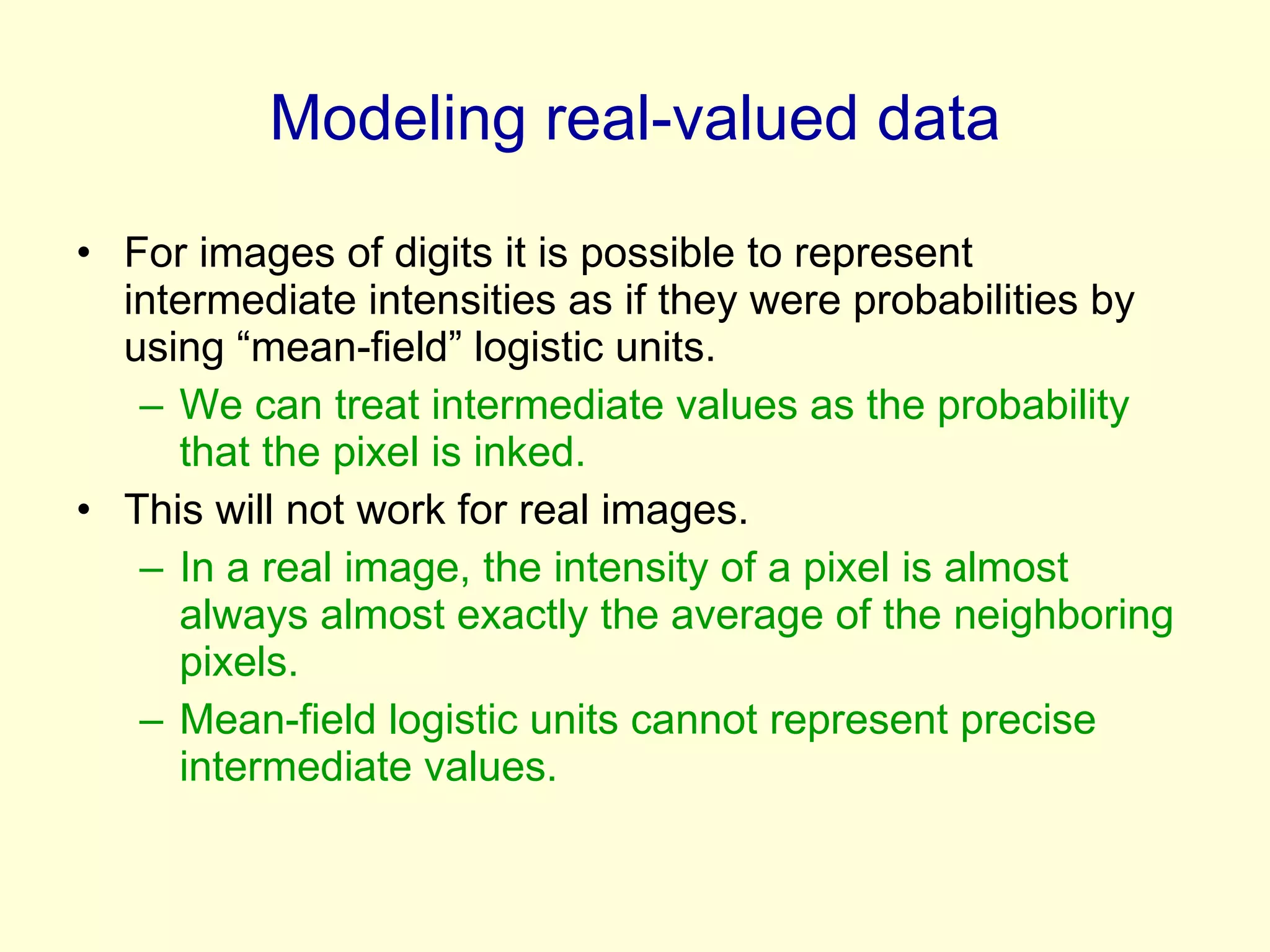 Modeling real-valued data For images of digits it is possible to represent intermediate intensities as if they were probabilities by using “mean-field” logistic units. We can treat intermediate values as the probability that the pixel is inked. This will not work for real images. In a real image, the intensity of a pixel is almost always almost exactly the average of the neighboring pixels. Mean-field logistic units cannot represent precise intermediate values. 