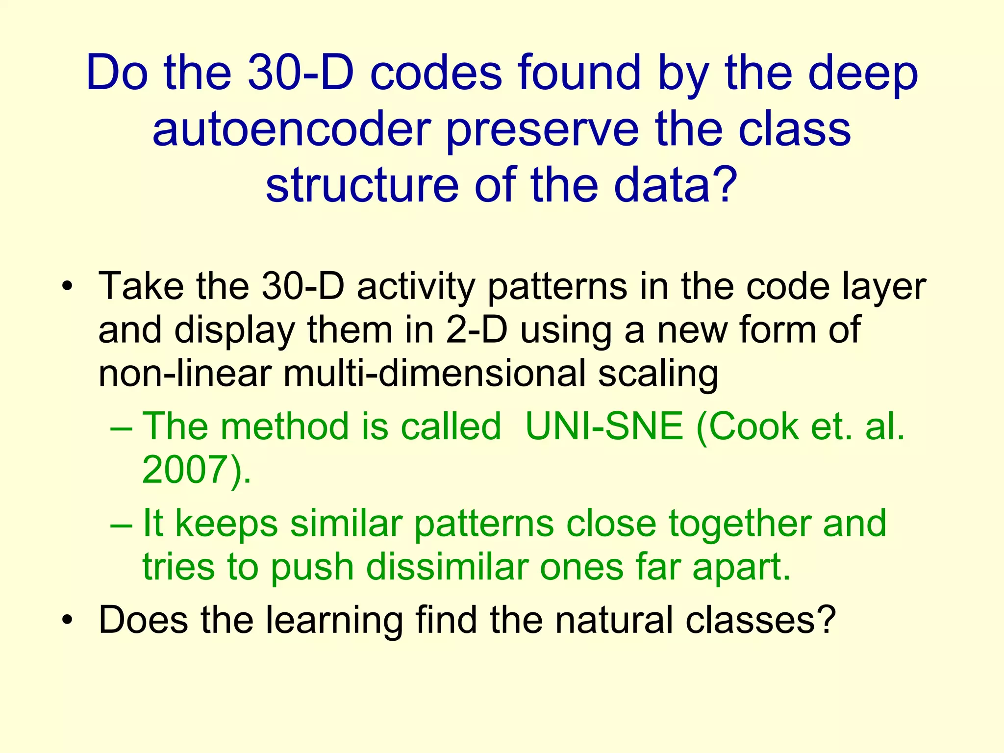 Do the 30-D codes found by the deep autoencoder preserve the class structure of the data? Take the 30-D activity patterns in the code layer and display them in 2-D using a new form of non-linear multi-dimensional scaling  The method is called  UNI-SNE (Cook et. al. 2007). It keeps similar patterns close together and tries to push dissimilar ones far apart. Does the learning find the natural classes? 