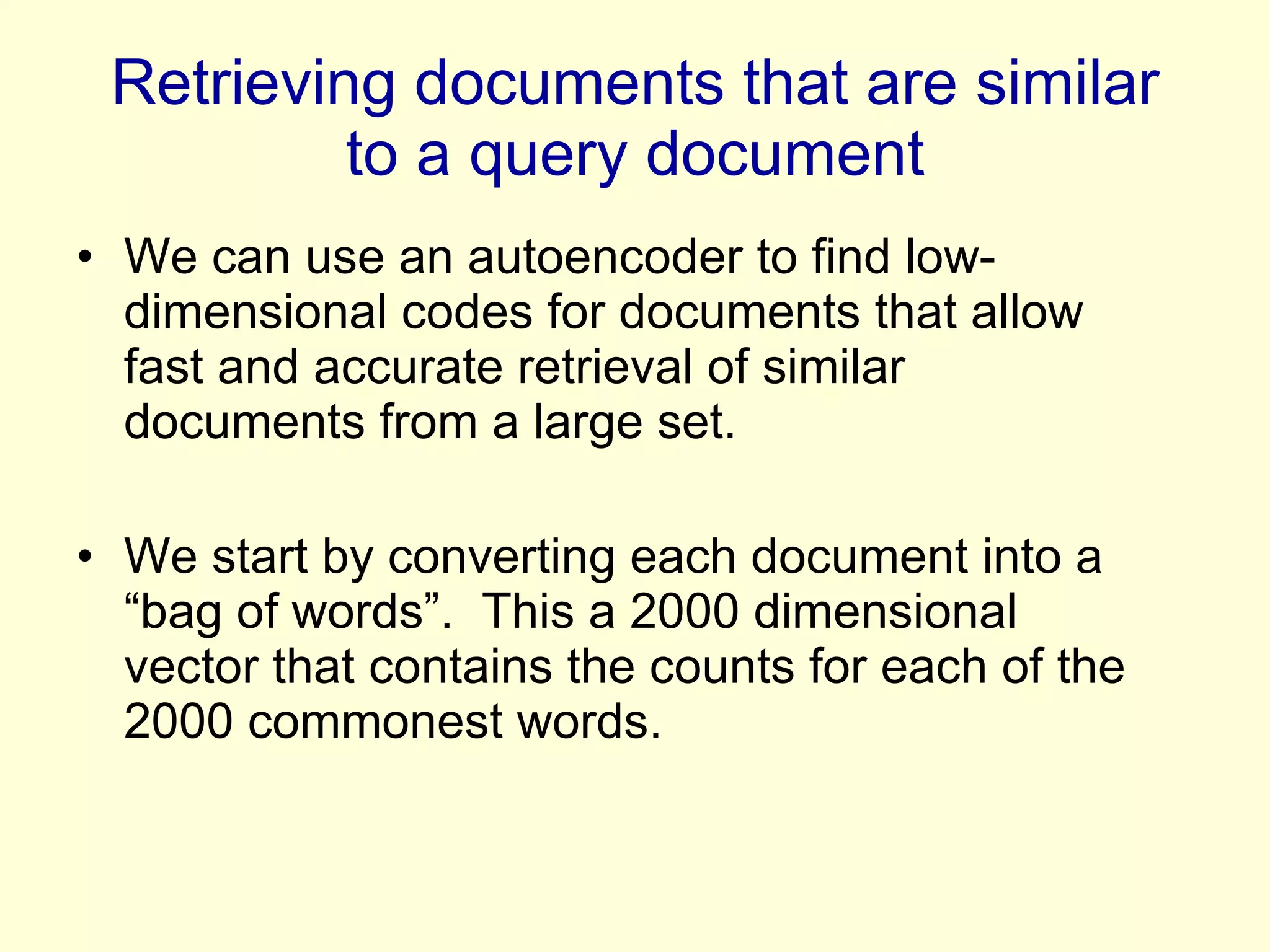 Retrieving documents that are similar to a query document We can use an autoencoder to find low-dimensional codes for documents that allow fast and accurate retrieval of similar documents from a large set. We start by converting each document into a “bag of words”.  This a 2000 dimensional vector that contains the counts for each of the 2000 commonest words. 