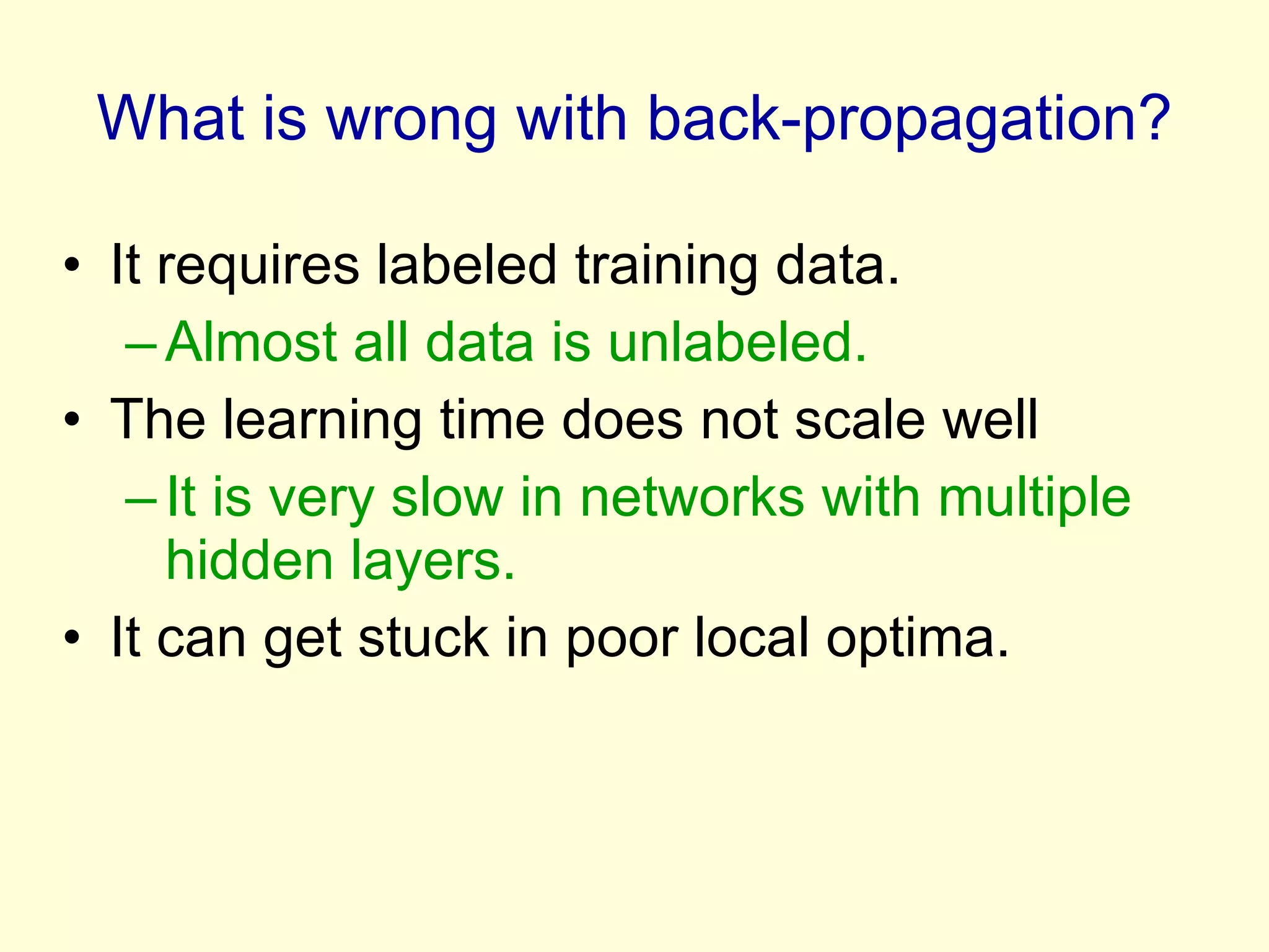 What is wrong with back-propagation? It requires labeled training data. Almost all data is unlabeled. The learning time does not scale well It is very slow in networks with multiple hidden layers. It can get stuck in poor local optima. 