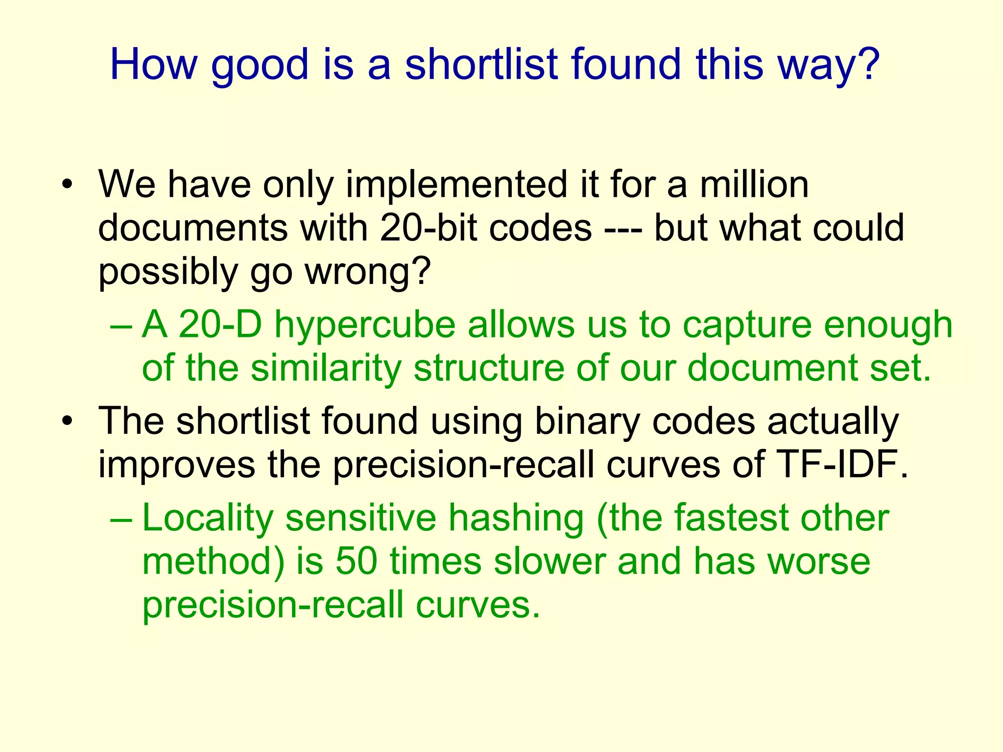 How good is a shortlist found this way?  We have only implemented it for a million documents with 20-bit codes --- but what could possibly go wrong? A 20-D hypercube allows us to capture enough of the similarity structure of our document set.  The shortlist found using binary codes actually improves the precision-recall curves of TF-IDF. Locality sensitive hashing (the fastest other method) is 50 times slower and has worse precision-recall curves. 