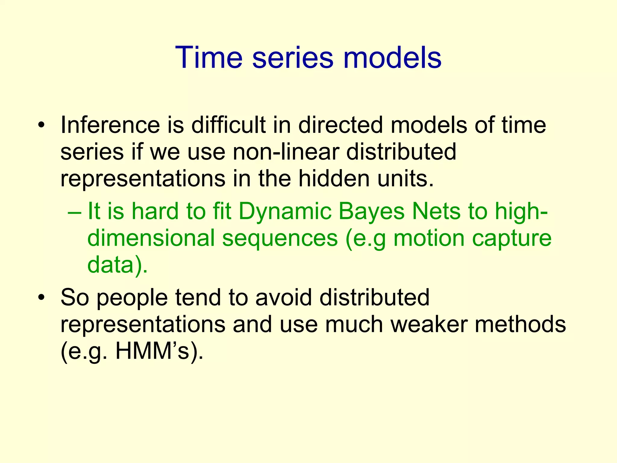 Time series models Inference is difficult in directed models of time series if we use non-linear distributed representations in the hidden units. It is hard to fit Dynamic Bayes Nets to high-dimensional sequences (e.g motion capture data).  So people tend to avoid distributed representations and use much weaker methods (e.g. HMM’s). 