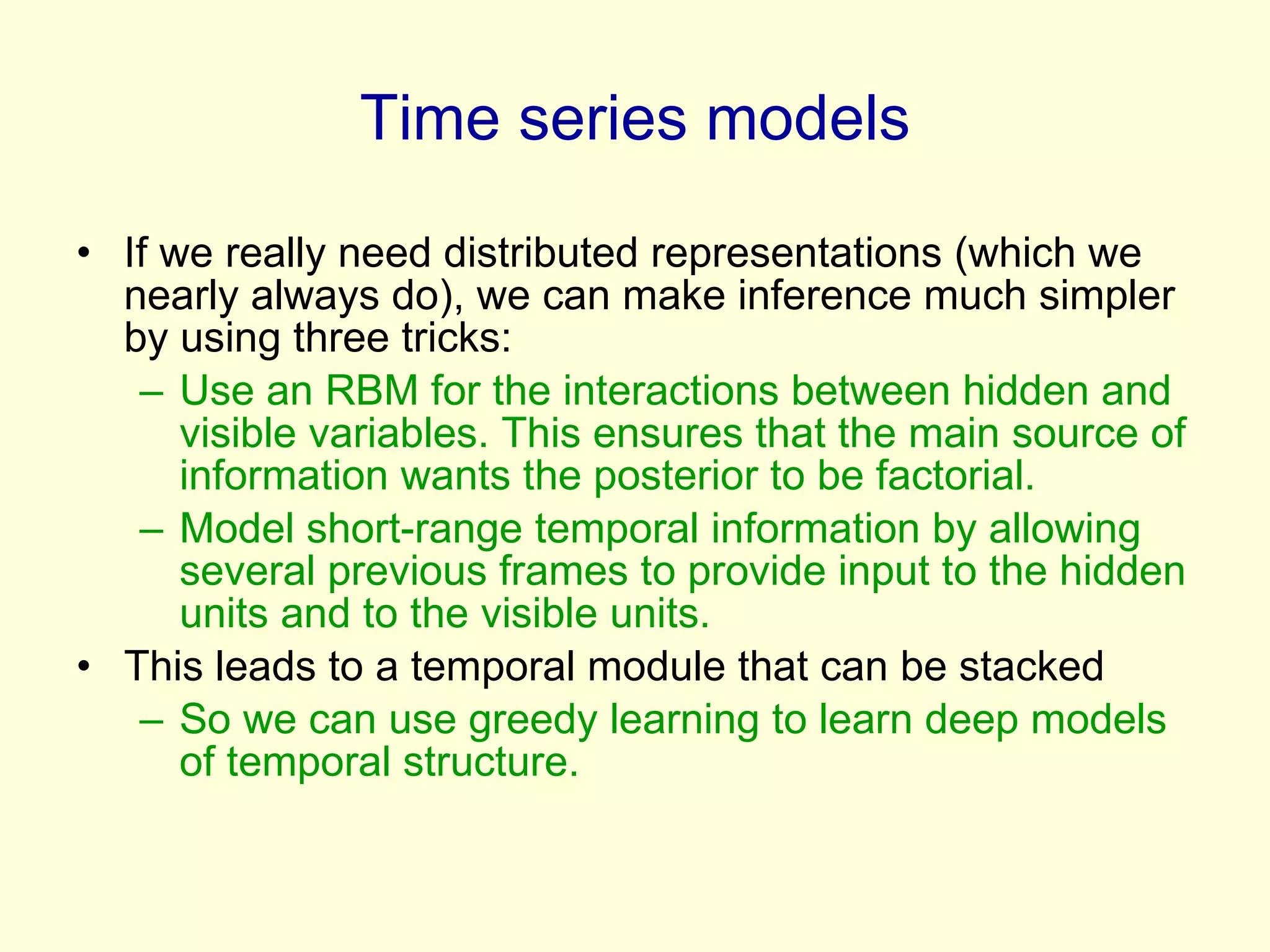 Time series models If we really need distributed representations (which we nearly always do), we can make inference much simpler by using three tricks: Use an RBM for the interactions between hidden and visible variables. This ensures that the main source of information wants the posterior to be factorial. Model short-range temporal information by allowing several previous frames to provide input to the hidden units and to the visible units. This leads to a temporal module that can be stacked So we can use greedy learning to learn deep models of temporal structure.  