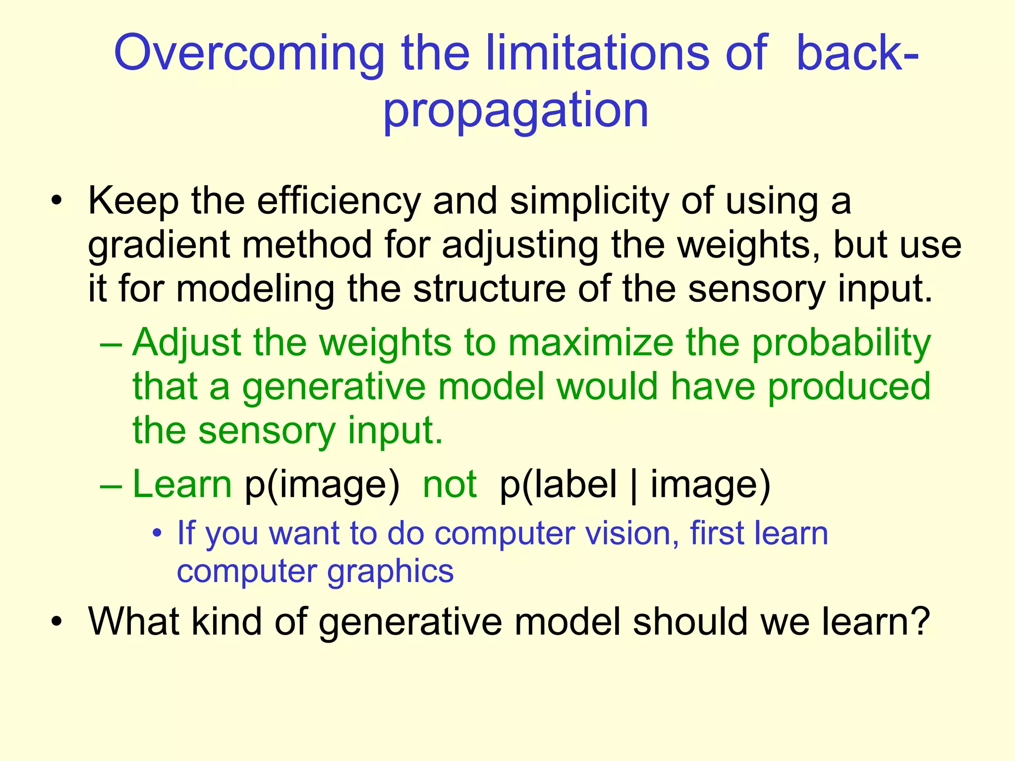 Overcoming the limitations of  back-propagation Keep the efficiency and simplicity of using a gradient method for adjusting the weights, but use it for modeling the structure of the sensory input. Adjust the weights to maximize the probability that a generative model would have produced the sensory input.  Learn  p(image)   not  p(label | image) If you want to do computer vision, first learn computer graphics What kind of generative model should we learn? 