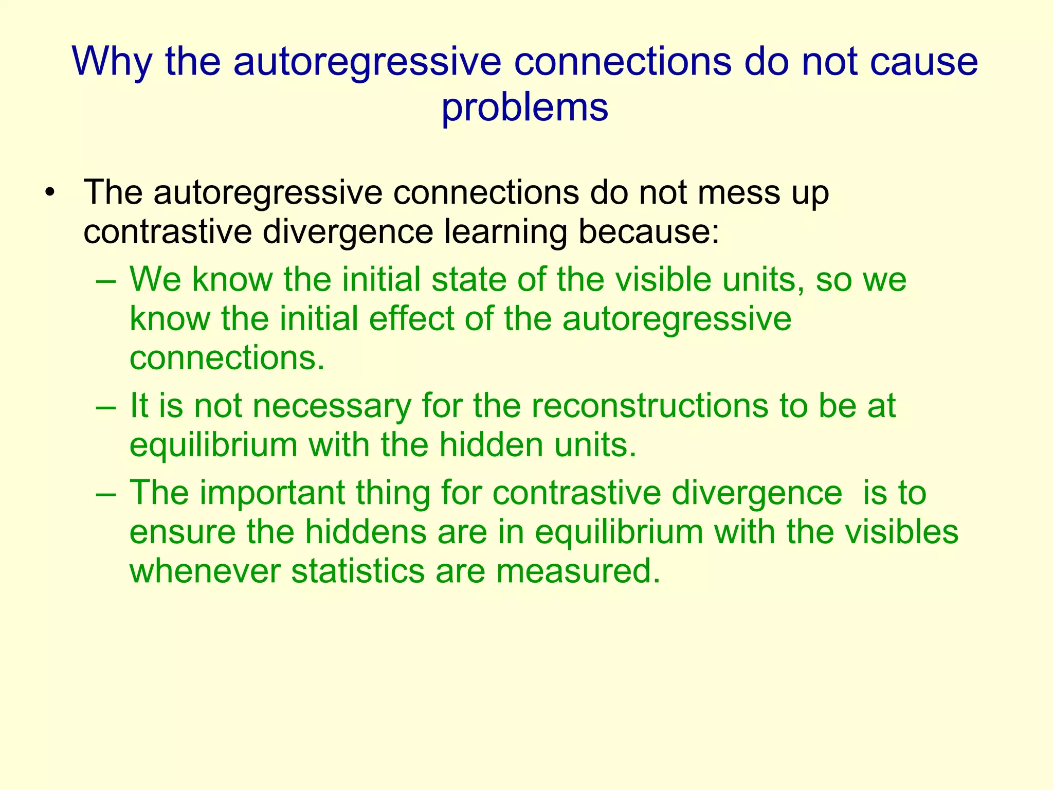 Why the autoregressive connections do not cause problems The autoregressive connections do not mess up contrastive divergence learning because: We know the initial state of the visible units, so we know the initial effect of the autoregressive  connections. It is not necessary for the reconstructions to be at equilibrium with the hidden units.  The important thing for contrastive divergence  is to ensure the hiddens are in equilibrium with the visibles whenever statistics are measured. 