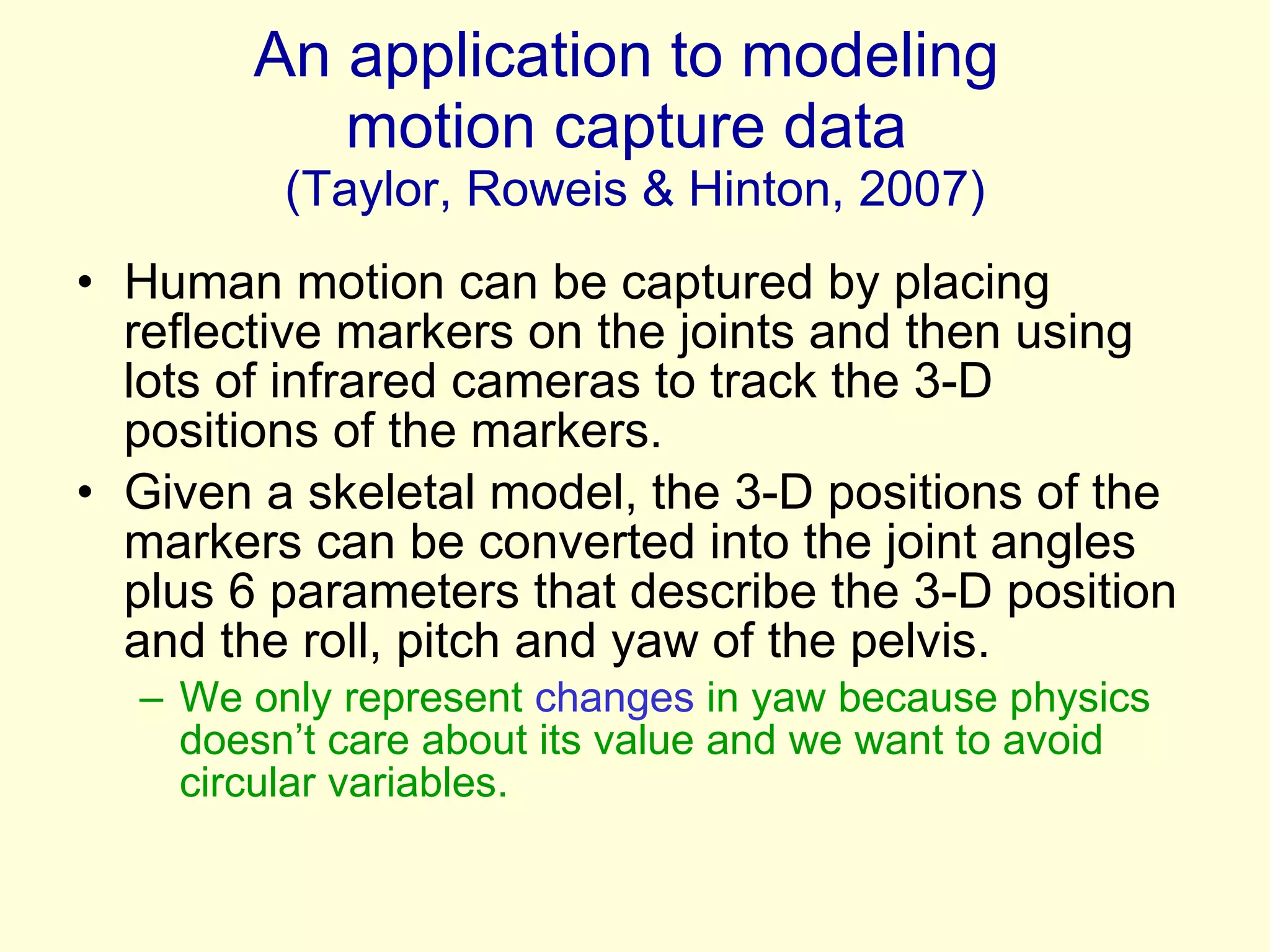 An application to modeling  motion capture data  (Taylor, Roweis & Hinton, 2007) Human motion can be captured by placing reflective markers on the joints and then using lots of infrared cameras to track the 3-D positions of the markers. Given a skeletal model, the 3-D positions of the markers can be converted into the joint angles plus 6 parameters that describe the 3-D position  and the roll, pitch and yaw of the pelvis. We only represent  changes  in yaw because physics doesn’t care about its value and we want to avoid circular variables. 